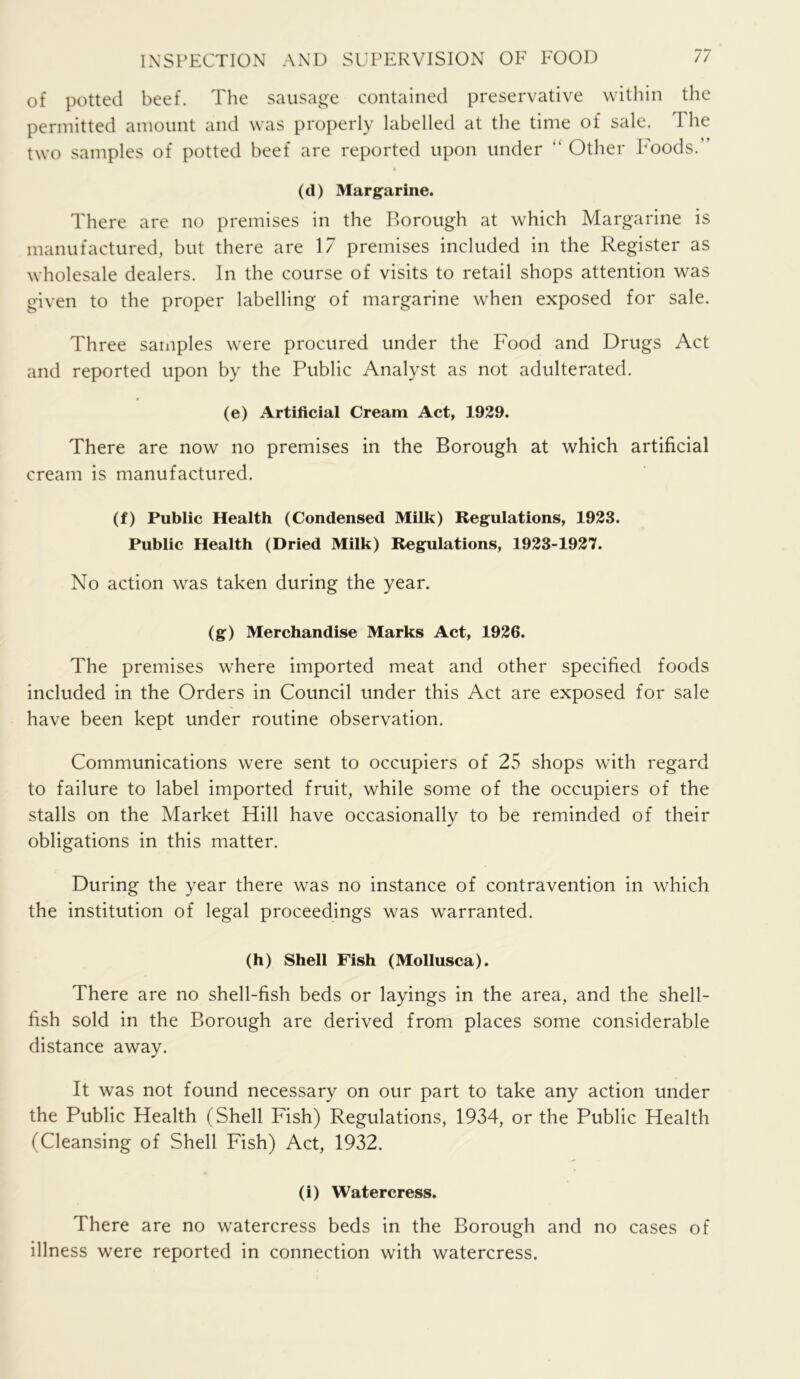 of potted beef. The sausage contained preservative within the permitted amount and was properly labelled at the time of sale. The two samples of potted beef are reported upon under “ Other Foods.” (d) Margarine. There are no premises in the Borough at which Margarine is manufactured, but there are 17 premises included in the Register as wholesale dealers. In the course of visits to retail shops attention was given to the proper labelling of margarine when exposed for sale. Three samples were procured under the Food and Drugs Act and reported upon by the Public Analyst as not adulterated. (e) Artificial Cream Act, 1929. There are now no premises in the Borough at which artificial cream is manufactured. (f) Public Health (Condensed Milk) Regulations, 1923. Public Health (Dried Milk) Regulations, 1923-1927. No action was taken during the year. (g) Merchandise Marks Act, 1926. The premises where imported meat and other specified foods included in the Orders in Council under this Act are exposed for sale have been kept under routine observation. Communications were sent to occupiers of 25 shops with regard to failure to label imported fruit, while some of the occupiers of the stalls on the Market Hill have occasionally to be reminded of their obligations in this matter. During the year there was no instance of contravention in which the institution of legal proceedings was warranted. (h) Shell Fish (Mollusca). There are no shell-fish beds or layings in the area, and the shell- fish sold in the Borough are derived from places some considerable distance away. It was not found necessary on our part to take any action under the Public Health (Shell Fish) Regulations, 1934, or the Public Health (Cleansing of Shell Fish) Act, 1932. (i) Watercress. There are no watercress beds in the Borough and no cases of illness were reported in connection with watercress.