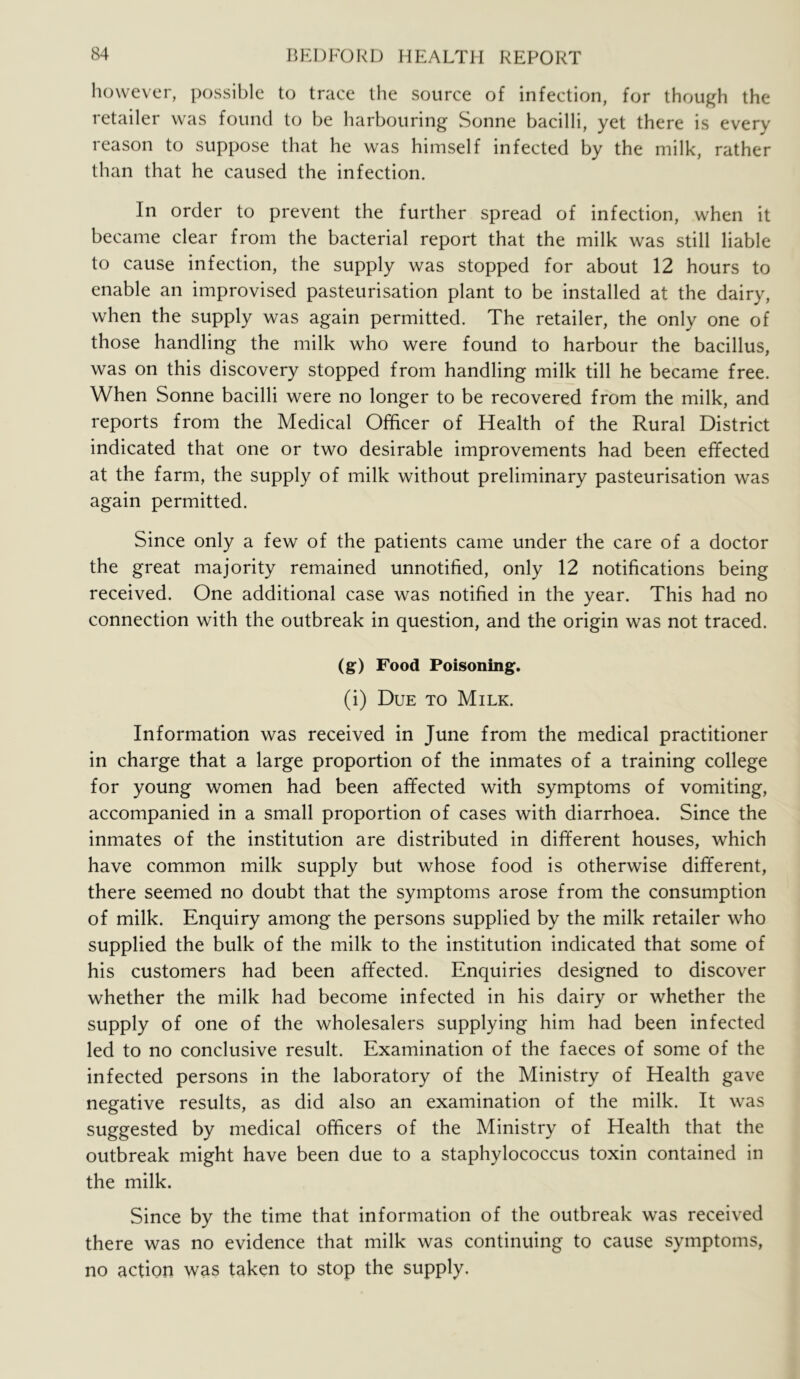 however, possible to trace the source of infection, for thouj^h the retailer was found to be harbouring Sonne bacilli, yet there is every reason to suppose that he was himself infected by the milk, rather than that he caused the infection. In order to prevent the further spread of infection, when it became clear from the bacterial report that the milk was still liable to cause infection, the supply was stopped for about 12 hours to enable an improvised pasteurisation plant to be installed at the dairy, when the supply was again permitted. The retailer, the only one of those handling the milk who were found to harbour the bacillus, was on this discovery stopped from handling milk till he became free. When Sonne bacilli were no longer to be recovered from the milk, and reports from the Medical Officer of Health of the Rural District indicated that one or two desirable improvements had been effected at the farm, the supply of milk without preliminary pasteurisation was again permitted. Since only a few of the patients came under the care of a doctor the great majority remained unnotified, only 12 notifications being received. One additional case was notified in the year. This had no connection with the outbreak in question, and the origin was not traced. (g) Food Poisoning. (i) Due to Milk. Information was received in June from the medical practitioner in charge that a large proportion of the inmates of a training college for young women had been affected with symptoms of vomiting, accompanied in a small proportion of cases with diarrhoea. Since the inmates of the institution are distributed in different houses, which have common milk supply but whose food is otherwise different, there seemed no doubt that the symptoms arose from the consumption of milk. Enquiry among the persons supplied by the milk retailer who supplied the bulk of the milk to the institution indicated that some of his customers had been affected. Enquiries designed to discover whether the milk had become infected in his dairy or whether the supply of one of the wholesalers supplying him had been infected led to no conclusive result. Examination of the faeces of some of the infected persons in the laboratory of the Ministry of Health gave negative results, as did also an examination of the milk. It was suggested by medical officers of the Ministry of Health that the outbreak might have been due to a staphylococcus toxin contained in the milk. Since by the time that information of the outbreak was received there was no evidence that milk was continuing to cause symptoms, no action was taken to stop the supply.