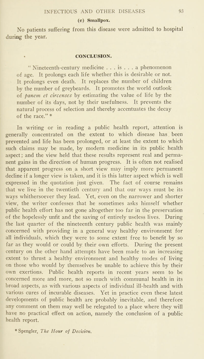 (c) Smallpox. No patients suffering from this disease were admitted to hospital during the year. • CONCLUSION. “ Nineteenth-century medicine ... is ... a phenomenon of age. It prolongs each life whether this is desirable or not. It prolongs even death. It replaces the number of children by the number of greybeards. It promotes the world outlook of panem et circenses by estimating the value of life by the number of its days, not by their usefulness. It prevents the natural process of selection and thereby accentuates the decay of the race.” * In writing or in reading a public health report, attention is generally concentrated on the extent to which disease has been prevented and life has been prolonged, or at least the extent to which such claims may be made, by modern medicine in its public health aspect; and the view held that these results represent real and perma- nent gains in the direction of human progress. It is often not realised that apparent progress on a short view may imply more permanent decline if a longer view is taken, and it is this latter aspect which is well expressed in the quotation just given. The fact of course remains that we live in the twentieth century and that our ways must be its ways whithersoever they lead. Yet, even on the narrower and shorter view, the writer confesses that he sometimes asks himself whether public health effort has not gone altogether too far in the preservation of the hopelessly unfit and the saving of entirely useless lives. During the last quarter of the nineteenth century public health was mainly concerned with providing in a general way healthy environment for all individuals, which they were to some extent free to benefit by so far as they would or could by. their own efforts. During the present century on the other hand attempts have been made to an increasing- extent to thrust a healthy environment and healthy modes of living on those who would by themselves be unable to achieve this by their own exertions. Public health reports in recent years seem to be concerned more and more, not so much with communal health in its broad aspects, as with various aspects of individual ill-health and with various cures of incurable diseases. Yet in practice even these latest developments of public health are probably inevitable, and therefore any comment on them may well be relegated to a place where they will have no practical effect on action, namely the conclusion of a public health report. * Spengler, The Hour of Decision.