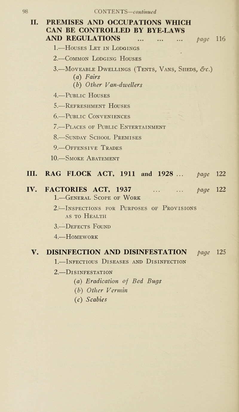 II. PREMISES AND OCCUPATIONS WHICH CAN BE CONTROLLED BY BYE-LAWS AND REGULATIONS ... ... ... U6 1. —Houses Let in Lodgings « 2. —Common Lodging Houses 3. —Moveable Dwellings (Tents, Vans, Sheds, &c.) (a) Fairs (b) Other Van-dwellers 4. —Public Houses 5. —Refreshment Houses 6. —Public Conveniences 7. —Places of Public Entertainment 8. —Sunday School Premises 9. —Offensive Trades 10.—Smoke Abatement HI. RAG FLOCK ACT, 1911 and 1928 ... page 122 IV. FACTORIES ACT, 1937 page 122 1. —General Scope of Work 2. —Inspections for Purposes of Provisions AS TO Health 3. —Defects Found 4. —Homework V. DISINFECTION AND DISINFESTATION page 125 1. —Infectious Diseases and Disinfection 2. —Disinfestation (a) Eradication of Bed Bugs {h) Other Vermin (c) Scabies