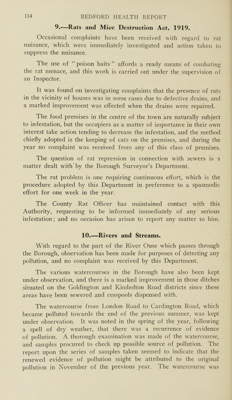 9.-—Rats and Mice Destruction Act, 1919. Occasional complaints have been received with regard to rat nuisance, which were immediately investigated and action taken to suppress the nuisance. The use of “ poison baits ” affords a ready means of combating the rat menace, and this work is carried out under the supervision of an Inspector. It was found on investigating complaints that the presence of rats in the vicinity of houses was in some cases due to defective drains, and a marked improvement was effected when the drains were repaired. The food premises in the centre of the town are naturally subject to infestation, but the occupiers as a matter of importance in their own interest take action tending to decrease the infestation, and the method chiefly adopted is the keeping of cats on the premises, and during the year no complaint was received from any of this class of premises. The question of rat repression in connection with sewers is a matter dealt with by the Borough Surveyor’s Department. The rat problem is one requiring continuous effort, which is the procedure adopted by this Department in preference to a spasmodic effort for one week in the year. The County Rat Officer has maintained contact with this Authority, requesting to be informed immediately of any serious infestation; and no occasion has arisen to report any matter to him. 10.—Rivers and Streams. With regard to the part of the River Ouse which passes through the Borough, observation has been made for purposes of detecting any pollution, and no complaint was received by this Department. The various watercourses in the Borough have also been kept under observation, and there is a marked improvement in those ditches situated on the Goldington and Kimbolton Road districts since these areas have been sewered and cesspools dispensed with. The watercourse from London Road to Cardington Road, which became polluted towards the end of the previous summer, was kept under observation. It was noted in the spring of the year, following a spell of dry weather, that there was a recurrence of evidence of pollution. A thorough examination was made of the watercourse, and samples procured to check up possible source of pollution. The report upon the series of samples taken seemed to indicate that the renewed evidence of pollution might be attributed to the original pollution in November of the previous year. The watercourse was