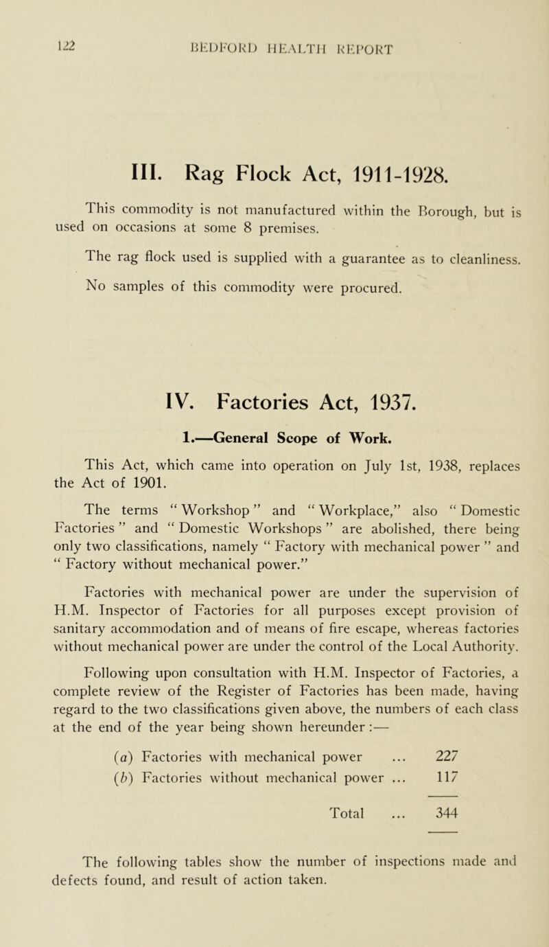 liEDKOkl) IlEAl/ni kl-J’OkT III. Rag Flock Act, 1911-1928. This commodity is not manufactured within the Borough, but is used on occasions at some 8 premises. The rag flock used is supplied with a guarantee as to cleanliness. No samples of this commodity were procured. IV. Factories Act, 1937. 1.—General Scope of Work. This Act, which came into operation on July 1st, 1938, replaces the Act of 1901. The terms “ Workshop ” and ‘‘ Workplace,” also “ Domestic Factories ” and “ Domestic Workshops ” are abolished, there being only two classifications, namely “ Factory with mechanical power ” and “ Factory without mechanical power.” Factories with mechanical power are under the supervision of H.M. Inspector of Factories for all purposes except provision of sanitary accommodation and of means of fire escape, whereas factories without mechanical power are under the control of the Local Authority. Following upon consultation with H.M. Inspector of Factories, a complete review of the Register of Factories has been made, having regard to the two classifications given above, the numbers of each class at the end of the year being shown hereunder :— (a) Factories with mechanical power ... 227 (b) Factories without mechanical power ... 117 Total ... 344 The following tables show the number of inspections made and defects found, and result of action taken.