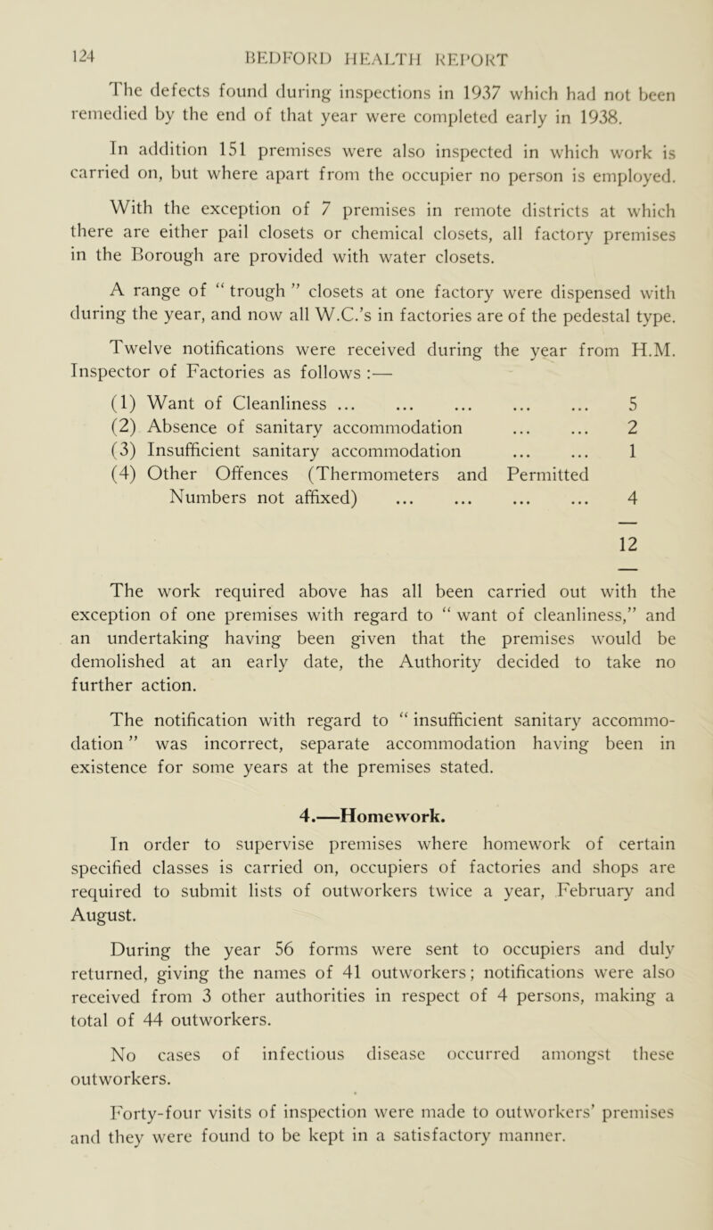 The defects found during inspections in 1937 which had not been remedied by the end of that year were completed early in 1938. In addition 151 premises were also inspected in which work is carried on, but where apart from the occupier no person is employed. With the exception of 7 premises in remote districts at which there are either pail closets or chemical closets, all factory premises in the Borough are provided with water closets. A range of “ trough ” closets at one factory were dispensed with during the year, and now all W.C.’s in factories are of the pedestal type. Twelve notifications were received during the year from H.M. Inspector of Factories as follows :— (1) Want of Cleanliness ... (2) Absence of sanitary accommodation (3) Insufficient sanitary accommodation (4) Other Offences (Thermometers and Permitted Numbers not affixed) 5 2 1 4 12 The work required above has all been carried out with the exception of one premises with regard to “ want of cleanliness,” and an undertaking having been given that the premises would be demolished at an early date, the Authority decided to take no further action. The notification with regard to “ insufficient sanitary accommo- dation ” was incorrect, separate accommodation having been in existence for some years at the premises stated. 4.—Homework. In order to supervise premises where homework of certain specified classes is carried on, occupiers of factories and shops are required to submit lists of outworkers twice a year, February and August. During the year 56 forms were sent to occupiers and duly returned, giving the names of 41 outworkers; notifications were also received from 3 other authorities in respect of 4 persons, making a total of 44 outworkers. No cases of infectious disease occurred amongst these outworkers. Forty-four visits of inspection were made to outworkers’ premises and they were found to be kept in a satisfactory manner.