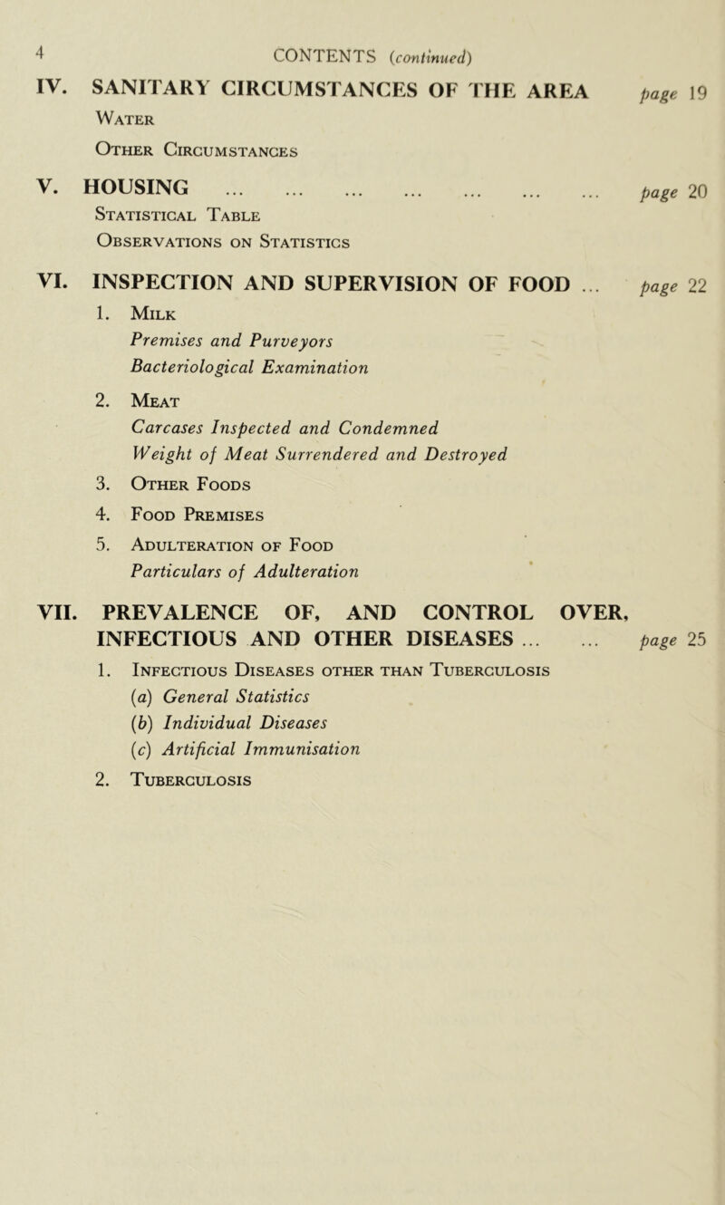 CONTENTS (continued) IV. SANITARY CIRCUMSTANCES OF THE AREA Water Other Circumstances V. HOUSING Statistical Table Observations on Statistics VI. INSPECTION AND SUPERVISION OF FOOD . . 1. Milk Premises and Purveyors Bacteriological Examination 2. Meat Carcases Inspected and Condemned Weight of Meat Surrendered and Destroyed 3. Other Foods 4. Food Premises 5. Adulteration of Food Particulars of Adulteration page 19 page 20 page 22 VII. PREVALENCE OF, AND CONTROL OVER, INFECTIOUS AND OTHER DISEASES page 25 1. Infectious Diseases other than Tuberculosis {a) General Statistics (b) Individual Diseases (c) Artificial Immunisation 2. Tuberculosis