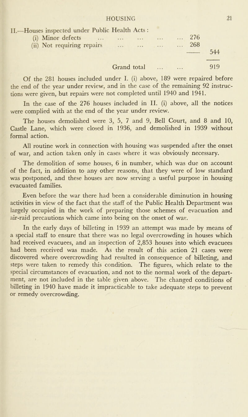 II.—Houses inspected under Public Health Acts : (i) Minor defects ... ... ... ... ... 276 (ii) Not requiring repairs ... ... ... ... 268 544 Grand total ... ... 919 Of the 281 houses included under I. (i) above, 189 were repaired before the end of the year under review, and in the case of the remaining 92 instruc- tions were given, but repairs were not completed until 1940 and 1941. In the case of the 276 houses included in II. (i) above, all the notices were complied with at the end of the year under review. The houses demolished were 3, 5, 7 and 9, Bell Court, and 8 and 10, Castle Lane, which were closed in 1936, and demolished in 1939 without formal action. All routine work in connection with housing was suspended after the onset of war, and action taken only in cases where it was obviously necessary. The demolition of some houses, 6 in number, which was due on account of the fact, in addition to any other reasons, that they were of low standard was postponed, and these houses are now serving a useful purpose in housing evacuated families. Even before the war there had been a considerable diminution in housing activities in view of the fact that the staff of the Public Health Department was largely occupied in the work of preparing those schemes of evacuation and air-raid precautions which came into being on the onset of war. In the early days of billeting in 1939 an attempt was made by means of a special staff to ensure that there was no legal overcrowding in houses which had received evacuees, and an inspection of 2,853 houses into which evacuees had been received was made. As the result of this action 21 cases were discovered where overcrowding had resulted in consequence of billeting, and steps were taken to remedy this condition. The figures, which relate to the special circumstances of evacuation, and not to the normal work of the depart- ment, are not included in the table given above. The changed conditions of billeting in 1940 have made it impracticable to take adequate steps to prevent or remedy overcrowding.