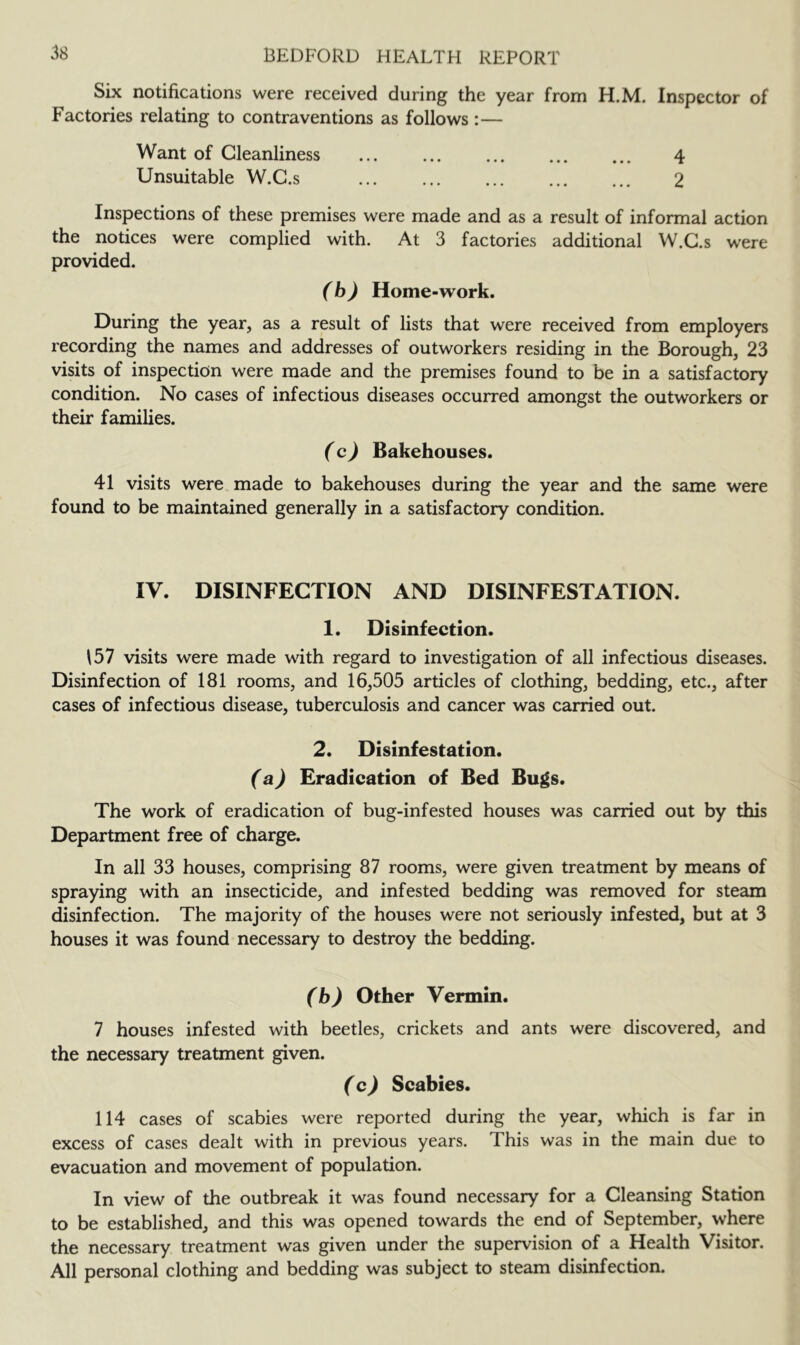 Six notifications were received during the year from H.M. Inspector of Factories relating to contraventions as follows :— Want of Cleanliness 4 Unsuitable W.G.s 2 Inspections of these premises were made and as a result of informal action the notices were complied with. At 3 factories additional W.G.s were provided. (b) Home-work. During the year, as a result of lists that were received from employers recording the names and addresses of outworkers residing in the Borough, 23 visits of inspection were made and the premises found to be in a satisfactory condition. No cases of infectious diseases occurred amongst the outworkers or their families. (c) Bakehouses. 41 visits were made to bakehouses during the year and the same were found to be maintained generally in a satisfactory condition. IV. DISINFECTION AND DISINFESTATION. 1. Disinfection. \57 visits were made with regard to investigation of all infectious diseases. Disinfection of 181 rooms, and 16,505 articles of clothing, bedding, etc., after cases of infectious disease, tuberculosis and cancer was carried out. 2. Disinfestation. (a) Eradication of Bed Bugs. The work of eradication of bug-infested houses was carried out by this Department free of charge. In all 33 houses, comprising 87 rooms, were given treatment by means of spraying with an insecticide, and infested bedding was removed for steam disinfection. The majority of the houses were not seriously infested, but at 3 houses it was found necessary to destroy the bedding. (b) Other Vermin. 7 houses infested with beetles, crickets and ants were discovered, and the necessary treatment given. (c) Scabies. 114 cases of scabies were reported during the year, which is far in excess of cases dealt with in previous years. This was in the main due to evacuation and movement of population. In view of the outbreak it was found necessary for a Gleansing Station to be established, and this was opened towards the end of September, where the necessary treatment was given under the supervision of a Health Visitor. All personal clothing and bedding was subject to steam disinfection.