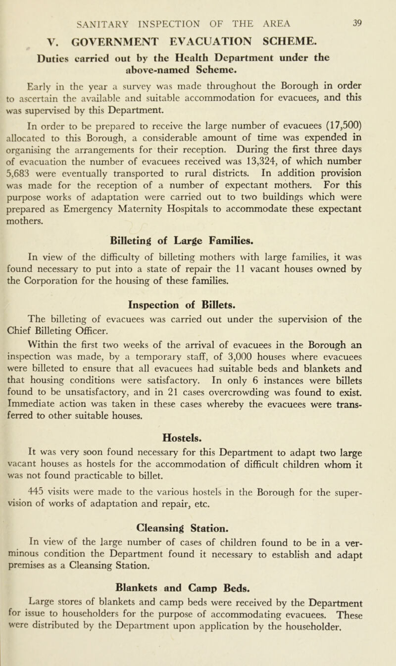 y. GOVERNMENT EVACUATION SCHEME. Duties carried out by the Health Department under the above-named Scheme. Early in the year a survey was made throughout the Borough in order to ascertain the available and suitable accommodation for evacuees, and this was supervised by this Department. In order to be prepared to receive the large number of evacuees (17,500) allocated to this Borough, a considerable amount of time was expended in organising the arrangements for their reception. During the first three days of evacuation the number of evacuees received was 13,324, of which number 5,683 were eventually transported to rural districts. In addition provision was made for the reception of a number of expectant mothers. For this purpose works of adaptation were carried out to two buildings which were prepared as Emergency Maternity Hospitals to accommodate these expectant mothers. Billeting of Large Families. In view of the difficulty of billeting mothers with large families, it was found necessary' to put into a state of repair the 11 vacant houses owned by the Corporation for the housing of these families. Inspection of Billets. The billeting of evacuees was carried out under the supervision of the Chief Billeting Officer. Within the first two weeks of the arrival of evacuees in the Borough an inspection was made, by a temporary staff, of 3,000 houses where evacuees were billeted to ensure that all evacuees had suitable beds and blankets and that housing conditions were satisfactory. In only 6 instances were billets found to be unsatisfactory, and in 21 cases overcrowding was found to exist. Immediate action was taken in these cases whereby the evacuees were trans- ferred to other suitable houses. Hostels. It was very soon found necessary for this Department to adapt two large vacant houses as hostels for the accommodation of difficult children whom it was not found practicable to billet. 445 visits were made to the various hostels in the Borough for the super- vision of works of adaptation and repair, etc. Cleansing Station. In view of the large number of cases of children found to be in a ver- minous condition the Department found it necessary to establish and adapt premises as a Cleansing Station. Blankets and Camp Beds. Large stores of blankets and camp beds were received by the Department for issue to householders for the purpose of accommodating evacuees. These were distributed by the Department upon application by the householder.