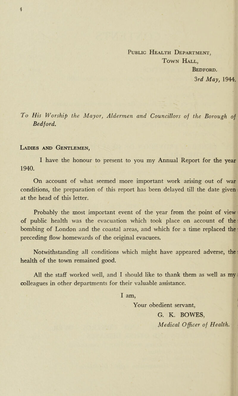 Public Health Department, Town Hall, Bedford. ?>rd May, 1944. To His Worship Bedford, the Mayor, Aldermen and Councillors of the Borough of Ladies and Gentlemen, I have the honour to present to you my Annual Report for the year 1940. On account of what seemed more important work arising out of war conditions, the preparation of this report has been delayed till the date given at the head of this letter. Probably the most important event of the year from the point of view of public health was the evacuation which took place on account of the • bombing of London and the coastal areas, and which for a time replaced the • preceding flow homewards of the original evacuees. Notwithstanding all conditions which might have appeared adverse, the* health of the town remained good. All the staff worked well, and I should like to thank them as well as my colleagues in other departments for their valuable assistance. I am, Your obedient servant, G. K. BOWES, Medical Officer of Health.