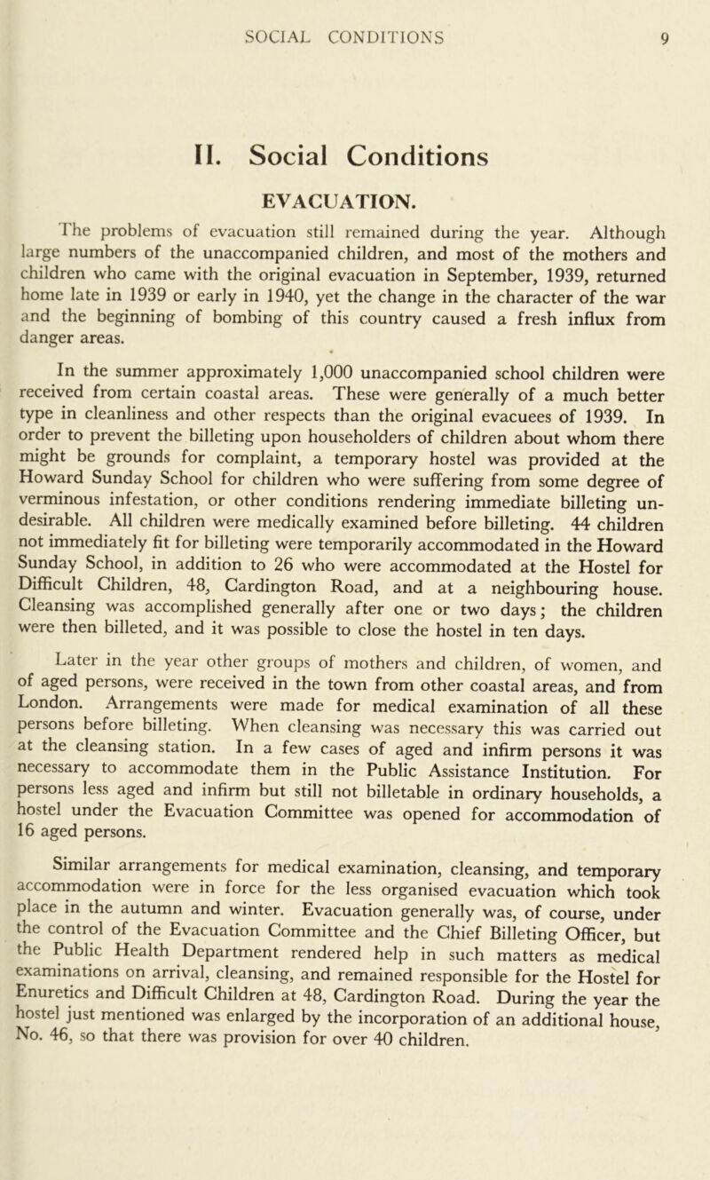 II. Social Conditions EVACUATION. The problems of evacuation still remained during the year. Although large numbers of the unaccompanied children, and most of the mothers and children who came with the original evacuation in September, 1939, returned home late in 1939 or early in 1940, yet the change in the character of the war and the beginning of bombing of this country caused a fresh influx from danger areas. • In the summer approximately 1,000 unaccompanied school children were received from certain coastal areas. These were generally of a much better type in cleanliness and other respects than the original evacuees of 1939. In order to prevent the billeting upon householders of children about whom there might be grounds for complaint, a temporary hostel was provided at the Howard Sunday School for children who were suffering from some degree of verminous infestation, or other conditions rendering immediate billeting un- desirable. All children were medically examined before billeting. 44 children not immediately fit for billeting were temporarily accommodated in the Howard Sunday School, in addition to 26 who were accommodated at the Hostel for Difficult Children, 48, Gardington Road, and at a neighbouring house. Cleansing was accomplished generally after one or two days; the children were then billeted, and it was possible to close the hostel in ten days. Later in the year other groups of mothers and children, of women, and of aged persons, were received in the town from other coastal areas, and from London. Arrangements were made for medical examination of all these persons before billeting. When cleansing was necessary this was carried out at the cleansing station. In a few cases of aged and infirm persons it was necessary to accommodate them in the Public Assistance Institution. For persons less aged and infirm but still not billetable in ordinary households, a hostel under the Evacuation Committee was opened for accommodation of 16 aged persons. Similar arrangements for medical examination, cleansing, and temporary accommodation were in force for the less organised evacuation which took place in the autumn and winter. Evacuation generally was, of course, under the control of the Evacuation Committee and the Chief Billeting Officer, but the Public Health Department rendered help in such matters as medical examinations on arrival, cleansing, and remained responsible for the Hostel for Enuretics and Difficult Children at 48, Cardington Road. During the year the hostel just mentioned was enlarged by the incorporation of an additional house. No. 46, so that there was provision for over 40 children. ^