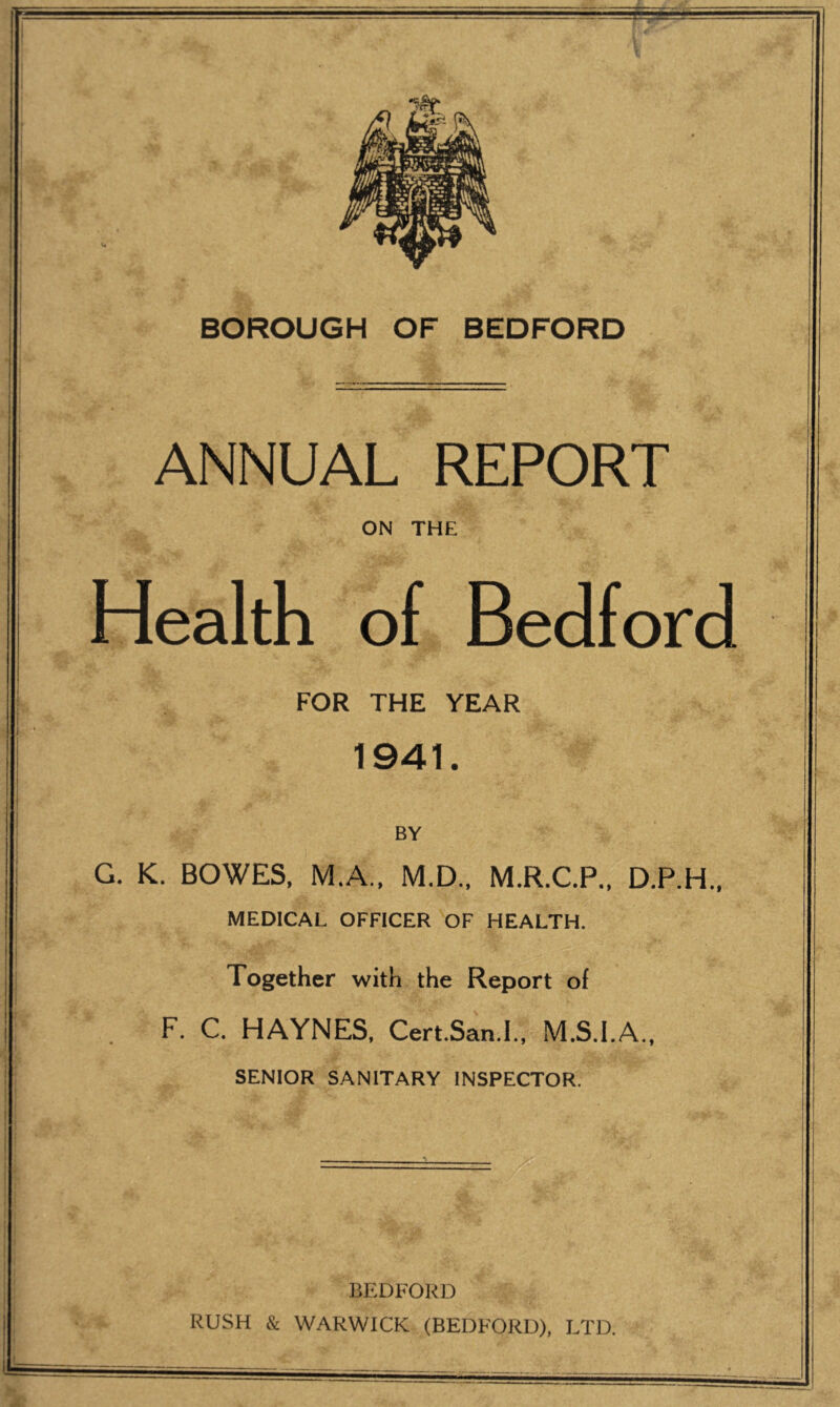 BOROUGH OF BEDFORD ANNUAL REPORT ON THE Health of Bedford FOR THE YEAR 1941. BY G. K. BOWES. M.A.. M.D., M.R.C.P., D.P.H.. MEDICAL OFFICER OF HEALTH. Together with the Report of F. C. HAYNES, Cert.San.l., M.S.I.A., SENIOR SANITARY INSPECTOR. BEDFORD RUSH & WARWICK (BEDFORD), LTD.