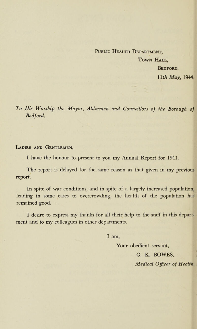 Public Health Department, Town Hall, Bedford. Wth May, 1944. To His Worship Bedford. the Mayor, Aldermen and Councillors of the Borough Ladies and Gentlemen, I have the honour to present to you my Annual Report for 1941. The report is delayed for the same reason as that given in my previous report. In spite of war conditions, and in spite of a largely increased population, leading in some cases to overcrowding, the health of the population has remained good. I desire to express my thanks for all their help to the staff in this depart- ment and to my colleagues in other departments. I am. Your obedient servant, G. K. BOWES, Medical Officer of Health.