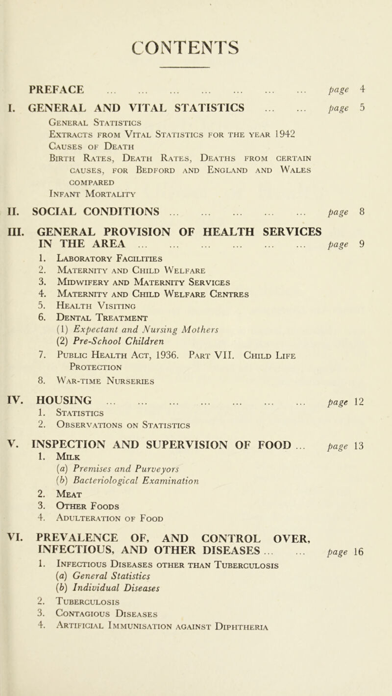 CONTENTS PREFACE I. GENERAL AND VITAL STATISTICS General Statistics Extracts from Vital Statistics for the year 1942 Causes of Death Birth Rates, Death Rates, Deaths from certain CAUSES, FOR Bedford and England and Wales COMPARED Infant Mortality II. SOCIAL CONDITIONS III. GENERAL PROVISION OF HEALTH SERVICES IN THE AREA 1. Laboratory Facilities 2. Maternity and Child Welfare 3. Midwifery and Maternity Services 4. Maternity and Child Welfare Centres 5. Health Visiting 6. Dental Treatment (1) Expectant and Nursing Mothers (2) Pre-School Children 7. Public Health Act, 1936. Part VII. Child Life Protection 8. War-time Nurseries IV. HOUSING 1. Statistics 2. Observations on Statistics V. INSPECTION AND SUPERVISION OF FOOD 1. Milk (a) Premises and Purveyors {b) Bacteriological Examination 2. Meat 3. Other Foods 4. Adulteration of Food VI. PREVALENCE OF, AND CONTROL OVER, INFECTIOUS, AND OTHER DISEASES 1. Infectious Diseases other than Tuberculosis {a) General Statistics {h) Individual Diseases 2. Tuberculosis 3. Contagious Diseases 4. Artificial Immunisation against Diphtheria page 4 page 5 page 8 page 9 page 12 page 13 page 16