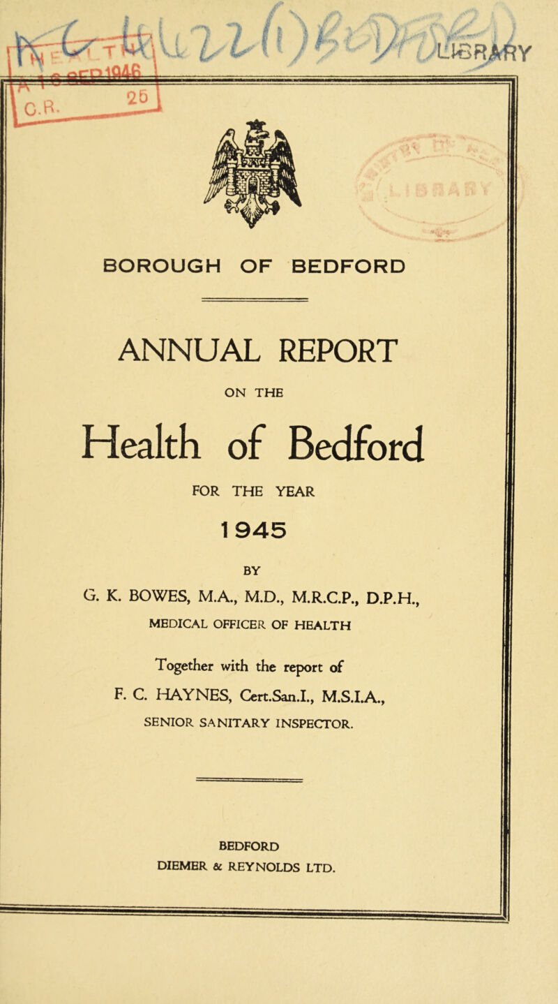 »• *. • *>. \v. L L L^BR^Y C.B 25 BOROUGH OF BEDFORD ANNUAL REPORT ON THE Health of Bedford FOR THE YEAR 1945 BY G. K. BOWES, M.A., M.D., M.R.C.P., D.P.H., MEDICAL OFFICER OF HEALTH Together with the report of F. C ITAYNES, Cert.San.L, M.S.IA., SENIOR SANITARY INSPECTOR. BEDFORD DIEMER & REYNOLDS LTD.