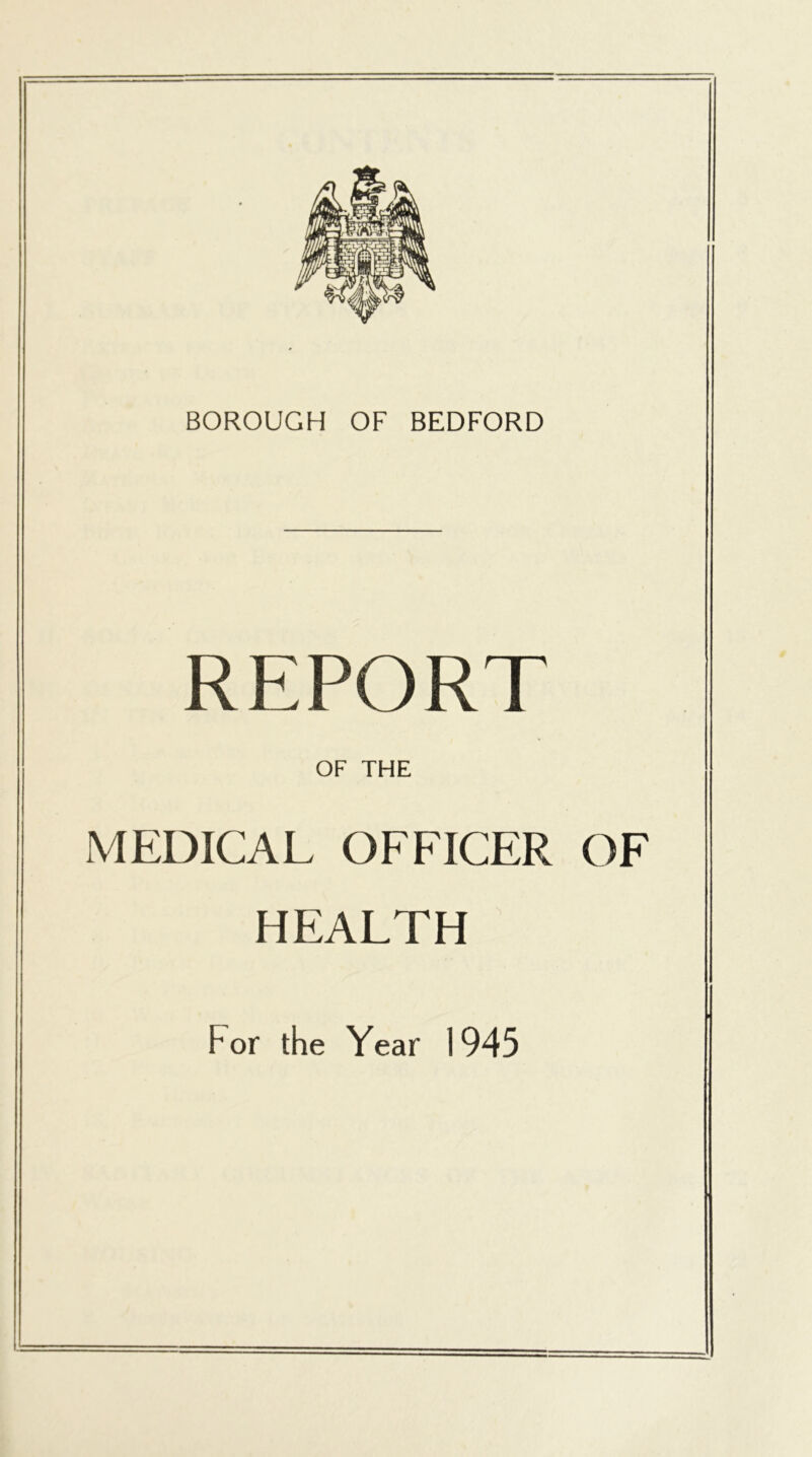 BOROUGH OF BEDFORD REPORT OF THE MEDICAL OFFICER OF HEALTH For the Year 1945