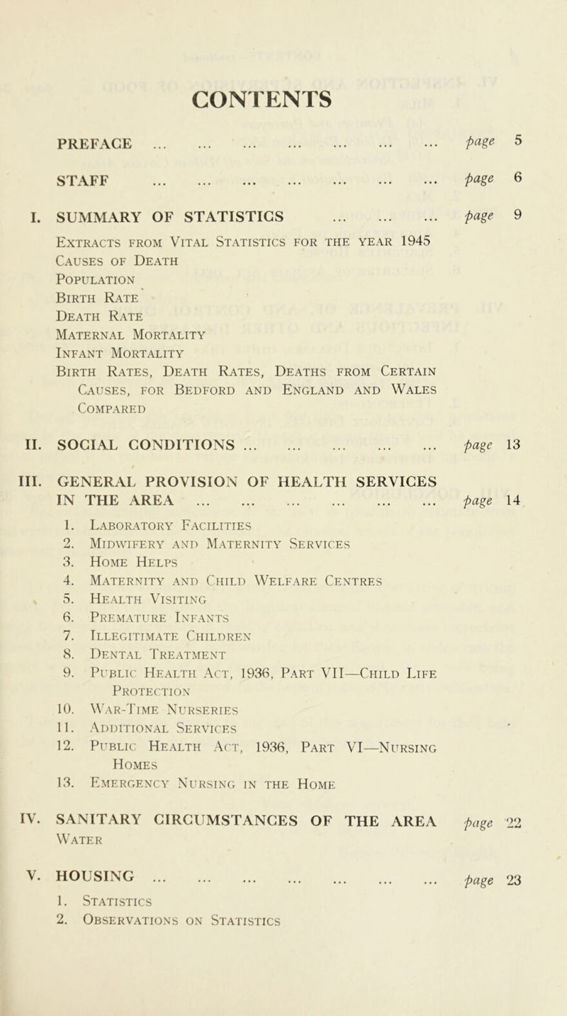 CONTENTS PREFACE page 5 STAFF page 6 I. SUMMARY OF STATISTICS page 9 Extracts from Vital Statistics for the year 1945 Causes of Death Population Birth Rate Death Rate Maternal Mortality Infant Mortality Birth Rates, Death Rates, Deaths from Certain Causes, for Bedford and England and Wales Compared II. SOCIAL CONDITIONS page 13 III. GENERAL PROVISION OF HEALTH SERVICES IN THE AREA page 14 1. Laboratory Facilities 2. Midwifery and Maternity Services 3. Home Helps 4. Maternity and Child Welfare Centres 5. Health Visiting 6. Premature Infants 7. Illegitimate Children 8. Dental Treatment 9. Public Health Act, 1936, Part VII—Child Life Protection 10. War-Time Nurseries 11. Additional Services 12. Public Health Act, 1936, Part VI—Nursing Homes 13. Emergency Nursing in the Home IV. SANITARY CIRCUMSTANCES OF THE AREA page 22 Water V. HOUSING 1. Statistics page 23