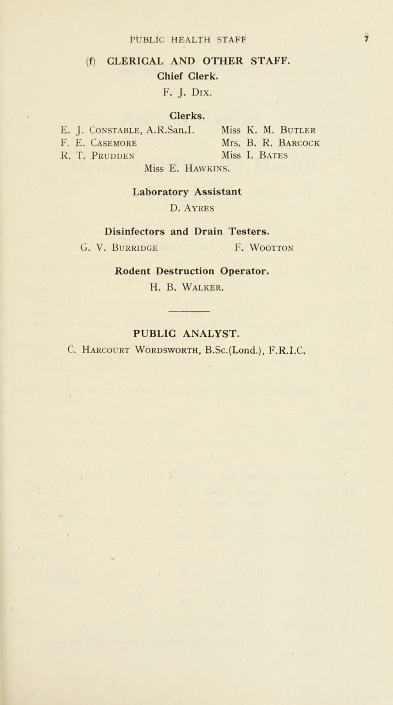 (f) CLERICAL AND OTHER STAFF. Chief Clerk. F. J. Dix. Clerks. E. J. Constable, A.R.San.L Miss K. M. Butler F. E. Casemore Mrs. B. R. Barcock R. T. Prudden Miss I. Bates Miss E. Hawkins. Laboratory Assistant D. Ayres Disinfectors and Drain Testers. G. V. Burridge F. Wootton Rodent Destruction Operator. H. B. Walker. PUBLIC ANALYST. C. Harcourt Wordsworth, B.Sc.(Lond.), F.R.I.C.