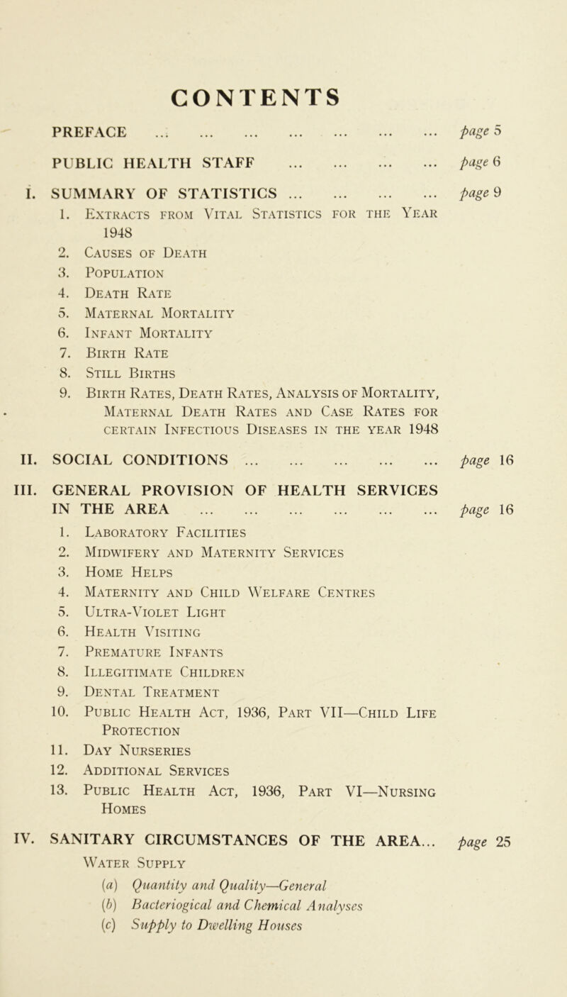 CONTENTS PREFACE PUBLIC HEALTH STAFF i. SUMMARY OF STATISTICS 1. Extracts from Vital Statistics for the Year 1948 2. Causes of Death 8. Population 4. Death Rate 5. Maternal Mortality 6. Infant Mortality 7. Birth Rate 8. Still Births 9. Birth Rates, Death Rates, Analysis of Mortality, Maternal Death Rates and Case Rates for certain Infectious Diseases in the year 1948 II. SOCIAL CONDITIONS HI. GENERAL PROVISION OF HEALTH SERVICES IN THE AREA 1. Laboratory Facilities 2. Midwifery and Maternity Services 3. Home Helps 4. Maternity and Child Welfare Centres 5. Ultra-Violet Light 6. Health Visiting 7. Premature Infants 8. Illegitimate Children 9. Dental Treatment 10. Public Health Act, 1936, Part VII—Child Life Protection 11. Day Nurseries 12. Additional Services 13. Public Health Act, 1936, Part VI—Nursing Homes IV. SANITARY CIRCUMSTANCES OF THE AREA... Water Supply (a) Quantity and Quality—General (h) Bacteriogical and Chemical Analyses [c) Supply to Dwelling Houses page 5 page 6 page 9 page 16 page 16 page 25