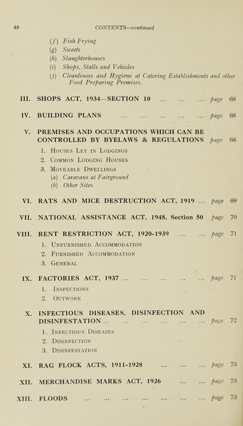 III. IV. V. VI. VII. VIII. IX. X. XI. XII. XIII. (/) Fish Frying (g) Sweets (h) Slaughterhouses {i) Shops, Stalls and Vehicles (j) Cleanliness and Hygiene at Catering Establishments and other Food Preparing Premises. SHOPS ACT, 1934—SECTION 10 page 68 BUILDING PLANS page 68 PREMISES AND OCCUPATIONS WHICH CAN BE CONTROLLED BY BYELAWS & REGULATIONS page 68 1. Houses Let in Lodgings 2. Common Lodging Houses 3. Moveable Dwellings [a) Caravans at F air ground (b) Other Sites RATS AND MICE DESTRUCTION ACT, 1919 ... page 69 NATIONAL ASSISTANCE ACT, 1948, Section 50 page 70 RENT RESTRICTION ACT, 1920-1939 page 71 1. Unfurnished Accommodation 2. Furnished Accommodation 3. General FACTORIES ACT, 1937 page 71 1. Inspections 2. Outwork INFECTIOUS DISEASES, DISINFECTION AND DISINFESTATION page T1 1. Infectious Diseases 2. Disinfection 3. Disinfestation RAG FLOCK ACTS, 1911-1928 page 73 MERCHANDISE MARKS ACT, 1926 page 73 t FLOODS