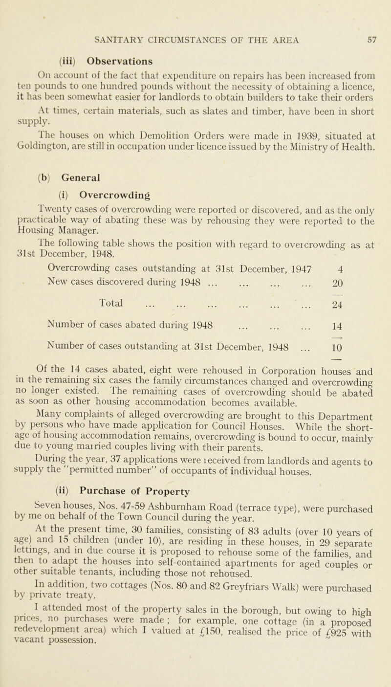 (iii) Observations On account of the fact that expenditure on repairs has been increased from ten pounds to one hundred pounds without the necessity of obtaining a licence, it has been scmiewhat easier for landlords to obtain builders to take their orders At times, certain materials, such as slates and timber, have been in short supply. Ihe houses on which Demolition Orders were made in 1939, situated at Goldington, are still in occupation under licence issued by the Ministry of Health. (b) General (i) Overcrowding Twenty cases of overcrowding were reported or discovered, and as the only ])racticable way of abating these was by rehousing they were reported to the Housing Manager. Ihe following table shows the position with regard to overcrowding as at 31st December, 1948. Overcrowding cases outstanding at 31st December, 1947 4 New cases discovered during 1948 20 Number of cases abated during 1948 14 Number of cases outstanding at 31st December, 1948 ... 10 Of the 14 cases abated, eight were rehoused in Corporation houses and in the remaining six cases the family circumstances changed and overcrowding no longer existed. The remaining cases of overcrowding should be abated as soon as other housing accommodation becomes available. Many complaints of alleged overcrowding are brought to this Department by persons who have made application for Council Houses. While the short- age of housing accommodation remains, overcrowding is bound to occur, mainly due to young mairied couples living with their parents. During the year, 37 applications were leceived from landlords and agents to supply the “permitted number” of occupants of individual houses. (ii) Purchase of Property Seven houses, Nos. 47-59 Ashburnham Road (terrace type), were purchased by me on behalf of the Town Council during the year. At the^present time, 30 families, consisting of 83 adults (over 10 years of age) and 15 children (under 10), are residing in these houses, in 29 separate lettings, and in due course it is proposed to rehouse some of the families, and then to adapt the houses into self-contained apartments for aged couples or other suitable tenants, including those not rehoused. In addition, two cottages (Nos. 80 and 82 Greyfriars Walk) were purchased by private treaty. I attended most of the property sales in the borough, but owing to high prices, no purchases were made ; for example, one cottage (in a proposed redevelopment area) which I valued at £150, realised the price of £925 with vacant possession.