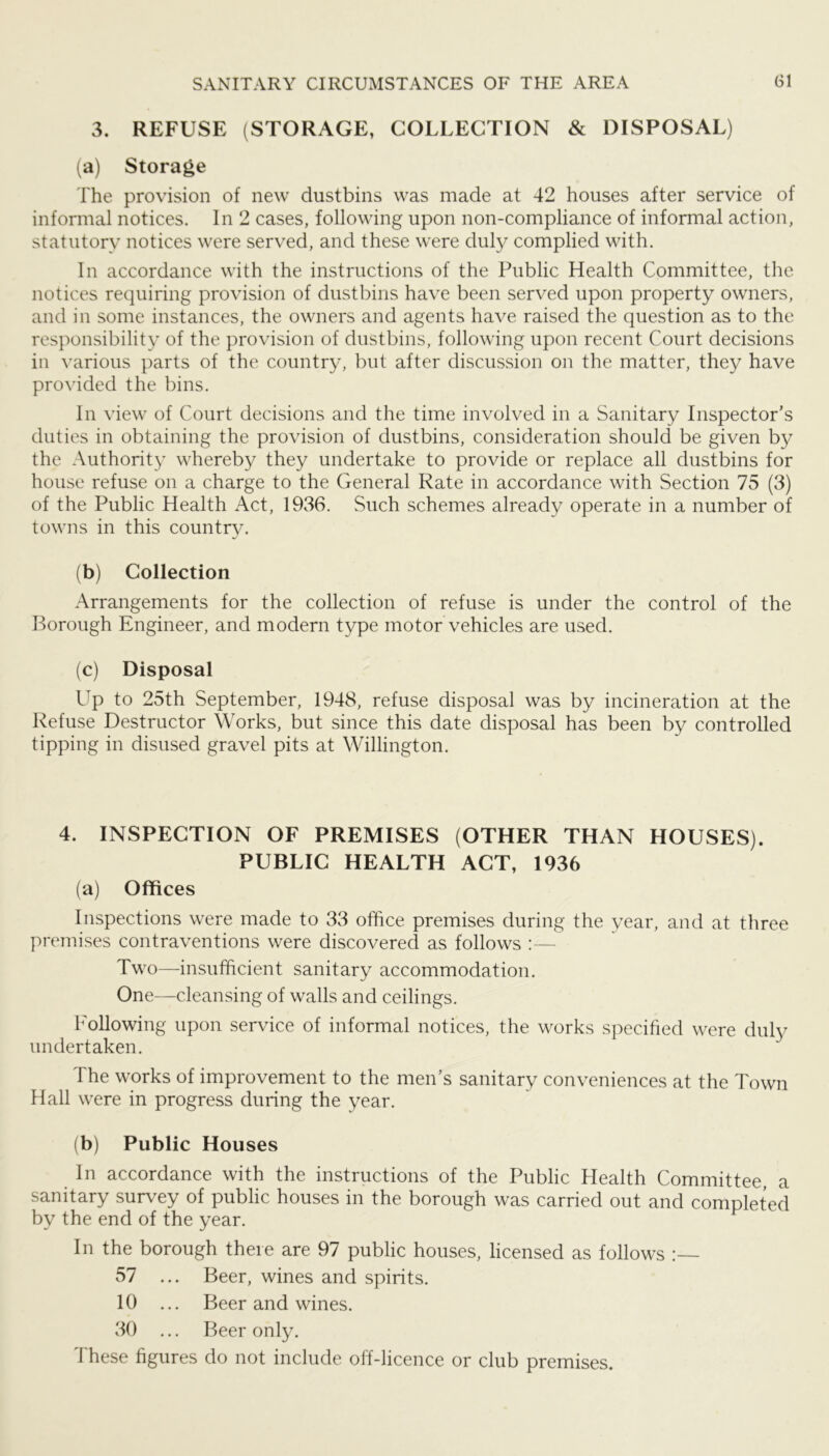 3. REFUSE (STORAGE, COLLECTION & DISPOSAL) (a) Storage The provision of new dustbins was made at 42 houses after service of informal notices. In 2 cases, following upon non-compliance of informal action, statutory notices were served, and these were duly complied with. In accordance with the instructions of the Public Health Committee, the notices requiring provision of dustbins have been served upon property owners, and in some instances, the owners and agents have raised the question as to the responsibility of the provision of dustbins, following upon recent Court decisions in various parts of the country, but after discussion on the matter, they have provided the bins. In view of Court decisions and the time involved in a Sanitary Inspector's duties in obtaining the provision of dustbins, consideration should be given by the Authority whereby they undertake to provide or replace all dustbins for house refuse on a charge to the General Rate in accordance with Section 75 (3) of the Public Health Act, 1936. Such schemes already operate in a number of towns in this country. (b) Collection Arrangements for the collection of refuse is under the control of the Borough Engineer, and modern type motor vehicles are used. (c) Disposal Up to 25th September, 1948, refuse disposal was by incineration at the Refuse Destructor Works, but since this date disposal has been by controlled tipping in disused gravel pits at Willington. 4. INSPECTION OF PREMISES (OTHER THAN HOUSES). PUBLIC HEALTH ACT, 1936 (a) Offices Inspections were made to 33 office premises during the year, and at three premises contraventions were discovered as follows :— Two—insufficient sanitary accommodation. One—cleansing of walls and ceilings. Following upon service of informal notices, the works specified were duly undertaken. The works of improvement to the men’s sanitary convenienees at the Town Hall were in progress during the year. (b) Public Houses In accordance with the instructions of the Public Flealth Committee, a sanitary survey of public houses in the borough was carried out and completed by the end of the year. In the borough there are 97 public houses, licensed as follows 57 ... Beer, wines and spirits. 10 ... Beer and wines. 30 ... Beer only. These figures do not include off-licence or club premises.