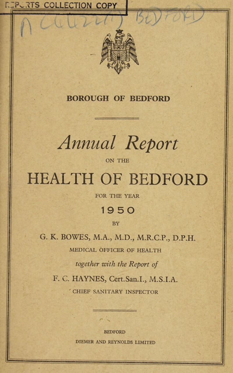 ZPw.lTS COLLECTION COPY \ BOROUGH OF BEDFORD Annual Report ON THE HEALTH OF BEDFORD FOR THE YEAR 1950 BY ■ ■ G. K. BOWES, M.A., M.D.f M.R.C.P., D.P.H, MEDICAL OFFICER OF HEALTH together with the Report of F. C. HAYNES, Cert.San.L, M.S.I.A. ' CHIEF SANITARY INSPECTOR . \ ' 1 BEDFORD DIEMER AND REYNOLDS LIMITED