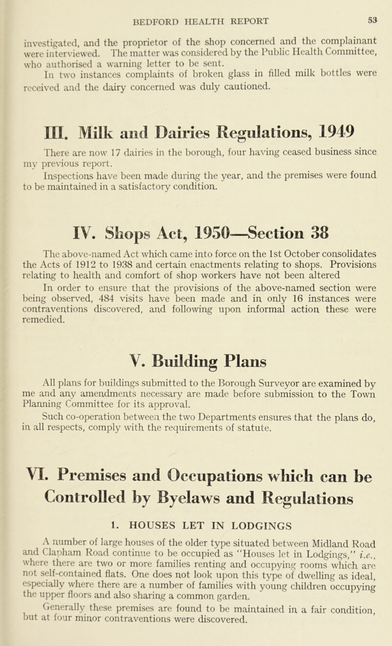 investigated, and the proprietor of the shop concerned and the complainant were interviewed. The matter was considered by the Public Health Committee, who authorised a warning letter to be sent. In two instances complaints of broken glass in filled milk bottles were received and the dairy concerned was duly cautioned. III. Milk and Dairies Regulations, 1949 There are now 17 dairies in the borough, four having ceased business since my previous report. Inspections have been made during the year, and the premises were found to be maintained in a satisfactory condition. IV. Shops Act, 1950—Section 38 The above-named Act which came into force on the 1st October consolidates the Acts of 1912 to 1938 and certain enactments relating to shops. Provisions relating to health and comfort of shop workers have not been altered In order to ensure that the provisions of the above-named section were being observed, 484 visits have been made and in only 16 instances were contraventions discovered, and following upon informal action these were remedied. V. Building Plans All plans for buildings submitted to the Borough Surveyor are examined by me and any amendments necessary are made before submission to the Town Planning Committee for its approval. Such co-operation between the two Departments ensures that the plans do, in all respects, comply with the requirements of statute. VI. Premises and Occupations which can be Controlled by Byelaws and Regulations 1. HOUSES LET IN LODGINGS A number of large houses of the older type situated between Midland Road and Clapham Road continue to be occupied as “Houses let in Lodgings,’' i.e., where there are two or more families renting and occupying rooms which are not self-contained flats. One does not look upon this type of dwelling as ideal, especially where there are a number of families with young children occupying the upper floors and also sharing a common garden. Generally these premises are found to be maintained in a fair condition, but at four minor contraventions were discovered.