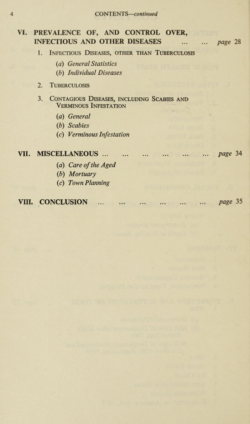 CONTENTS—continued VI. PREVALENCE OF, AND CONTROL OVER, INFECTIOUS AND OTHER DISEASES page 28 1. Infectious Diseases, other than Tuberculosis {a) General Statistics {b) Individual Diseases 2. Tuberculosis 3. Contagious Diseases, including Scabies and Verminous Infestation {a) General {b) Scabies (c) Verminous Infestation VII. MISCELLANEOUS ... {a) Care of the Aged {b) Mortuary (c) Town Planning page 34 • • • • • •