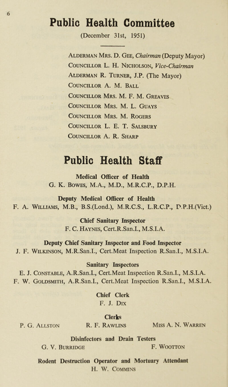 Public Health Committee (December 31st, 1951) Alderman Mrs. D. Gee, Chairman (Deputy Mayor) Councillor L. H. Nicholson, Vice-Chairman Alderman R. Turner, J.P. (The Mayor) Councillor A. M. Ball Councillor Mrs. M. F. M. Greaves Councillor Mrs. M. L. Guays Councillor Mrs. M. Rogers Councillor L. E. T. Salsbury Councillor A. R. Sharp Public Health Staff Medical Officer of Health G. K. Bowes, M.A., M.D., M.R.C.P., D.P.H. Deputy Medical Officer of Health F. A. Williams, M.B., B.S.(Lond.), M.R.C.S., L.R.C.P., P.P.H.(Vict.) Chief Sanitary Inspector F. C. Haynes, Cert.R.San.L, M.S.I.A. Deputy Chief Sanitary Inspector and Food Inspector J. F. Wilkinson, M.R.San.I., Cert.Meat Inspection R.San.I., M.S.I.A. Sanitary Inspectors E. J. Constable, A.R.San.I., Cert.Meat Inspection R.San.I., M.S.I.A. F. W. Goldsmith, A.R.San.I., Cert.Meat Inspection R.San.I., M.S.I.A. Chief Clerk F. J. Dix Clerks P. G. Allston R. F. Rawlins Miss A. N. Warren Disinfectors and Drain Testers G. V. Burridge F. Wootton Rodent Destruction Operator and Mortuary Attendant H. W. COMMINS