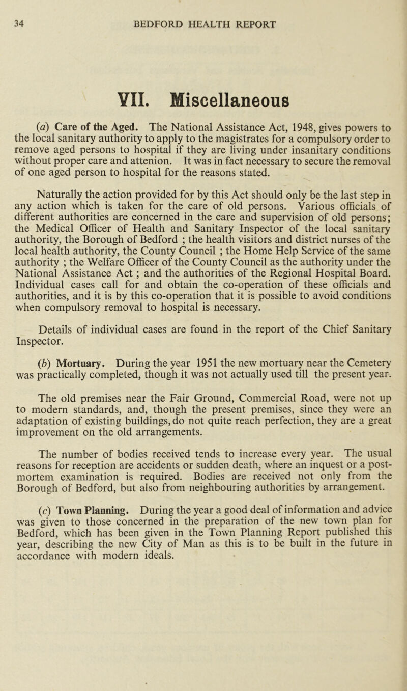 VII. Miscellaneous {a) Care of the Aged. The National Assistance Act, 1948, gives powers to the local sanitary authority to apply to the magistrates for a compulsory order to remove aged persons to hospital if they are living under insanitary conditions without proper care and attenion. It was in fact necessary to secure the removal of one aged person to hospital for the reasons stated. Naturally the action provided for by this Act should only be the last step in any action which is taken for the care of old persons. Various officials of different authorities are concerned in the care and supervision of old persons; the Medical Officer of Health and Sanitary Inspector of the local sanitary authority, the Borough of Bedford ; the health visitors and district nurses of the local health authority, the County Council ; the Home Help Service of the same authority ; the Welfare Officer of the County Council as the authority under the National Assistance Act; and the authorities of the Regional Hospital Board. Individual cases call for and obtain the co-operation of these officials and authorities, and it is by this co-operation that it is possible to avoid conditions when compulsory removal to hospital is necessary. Details of individual cases are found in the report of the Chief Sanitary Inspector. {b) Mortuary. During the year 1951 the new mortuary near the Cemetery was practically completed, though it was not actually used till the present year. The old premises near the Fair Ground, Commercial Road, were not up to modern standards, and, though the present premises, since they were an adaptation of existing buildings, do not quite reach perfection, they are a great improvement on the old arrangements. The number of bodies received tends to increase every year. The usual reasons for reception are accidents or sudden death, where an inquest or a post- mortem examination is required. Bodies are received not only from the Borough of Bedford, but also from neighbouring authorities by arrangement. (c) Town Planning. During the year a good deal of information and advice was given to those concerned in the preparation of the new town plan for Bedford, which has been given in the Town Planning Report published this year, describing the new City of Man as this is to be built in the future in accordance with modern ideals.