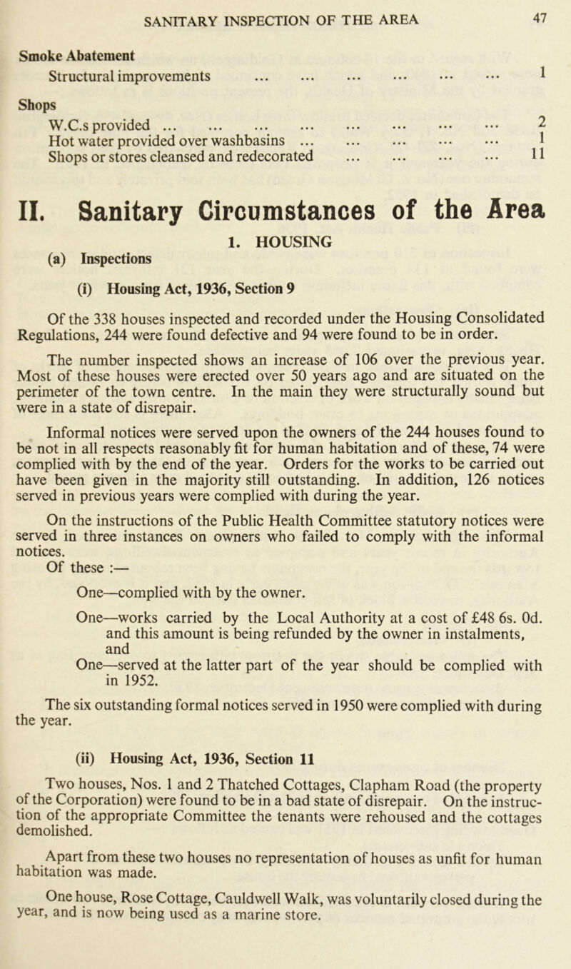 Smoke Abatement Structural improvements Shops W.C.s provided Hot water provided over washbasins ... Shops or stores cleansed and redecorated II. Sanitary Circumstances of the Area 1. HOUSING (a) Inspections (i) Housing Act, 1936, Section 9 Of the 338 houses inspected and recorded under the Housing Consolidated Regulations, 244 were found defective and 94 were found to be in order. The number inspected shows an increase of 106 over the previous year. Most of these houses were erected over 50 years ago and are situated on the perimeter of the town centre. In the main they were structurally sound but were in a state of disrepair. Informal notices were served upon the owners of the 244 houses found to be not in all respects reasonably fit for human habitation and of these, 74 were complied with by the end of the year. Orders for the works to be carried out have been given in the majority still outstanding. In addition, 126 notices served in previous years were complied with during the year. On the instructions of the Public Health Committee statutory notices were served in three instances on owners who failed to comply with the informal notices. Of these :— One—complied with by the owner. One—works carried by the Local Authority at a cost of £48 6s. Od. and this amount is being refunded by the owner in instalments, and One—served at the latter part of the year should be complied with in 1952. The six outstanding formal notices served in 1950 were complied with during the year. (ii) Housing Act, 1936, Section 11 Two houses. Nos. 1 and 2 Thatched Cottages, Clapham Road (the property of the Corporation) were found to be in a bad state of disrepair. On the instruc- tion of the appropriate Committee the tenants were rehoused and the cottages demolished. Apart from these two houses no representation of houses as unfit for human habitation was made. One house. Rose Cottage, Cauldwell Walk, was voluntarily closed during the year, and is now being used as a marine store.