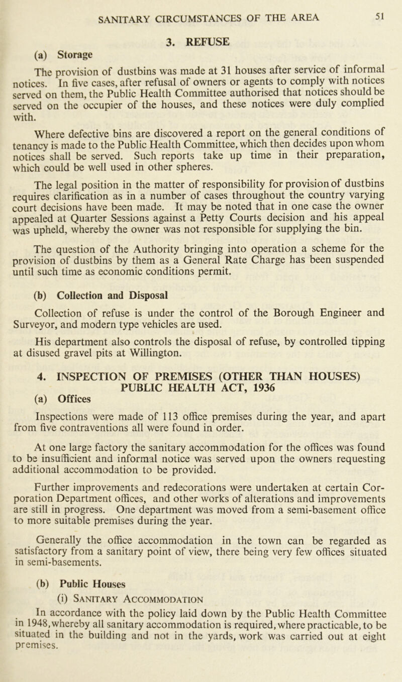 3. REFUSE (a) Storage The provision of dustbins was made at 31 houses after service of informal notices. In five cases, after refusal of owners or agents to comply with notices served on them, the Public Health Committee authorised that notices should be served on the occupier of the houses, and these notices were duly complied with. Where defective bins are discovered a report on the general conditions of tenancy is made to the Public Health Committee, which then decides upon whom notices shall be served. Such reports take up time in their preparation, which could be well used in other spheres. The legal position in the matter of responsibility for provision of dustbins requires clarification as in a number of cases throughout the country varying court decisions have been made. It may be noted that in one case the owner appealed at Quarter Sessions against a Petty Courts decision and his appeal was upheld, whereby the owner was not responsible for supplying the bin. The question of the Authority bringing into operation a scheme for the provision of dustbins by them as a General Rate Charge has been suspended until such time as economic conditions permit. (b) Collection and Disposal Collection of refuse is under the control of the Borough Engineer and Surveyor, and modern type vehicles are used. i His department also controls the disposal of refuse, by controlled tipping at disused gravel pits at Willington. 4. INSPECTION OF PREMISES (OTHER THAN HOUSES) PUBLIC HEALTH ACT, 1936 (a) Offices Inspections were made of 113 office premises during the year, and apart from five contraventions all were found in order. At one large factory the sanitary accommodation for the offices was found to be insufficient and informal notice was served upon the owners requesting additional accommodation to be provided. Further improvements and redecorations were undertaken at certain Cor- poration Department offices, and other works of alterations and improvements are still in progress. One department was moved from a semi-basement office to more suitable premises during the year. Generally the office accommodation in the town can be regarded as satisfactory from a sanitary point of view, there being very few offices situated in semi-basements. (b) Public Houses (i) Sanitary Accommodation In accordance with the policy laid down by the Public Health Committee in 1948, whereby all sanitary accommodation is required, where practicable, to be situated in the building and not in the yards, work was carried out at eight premises.