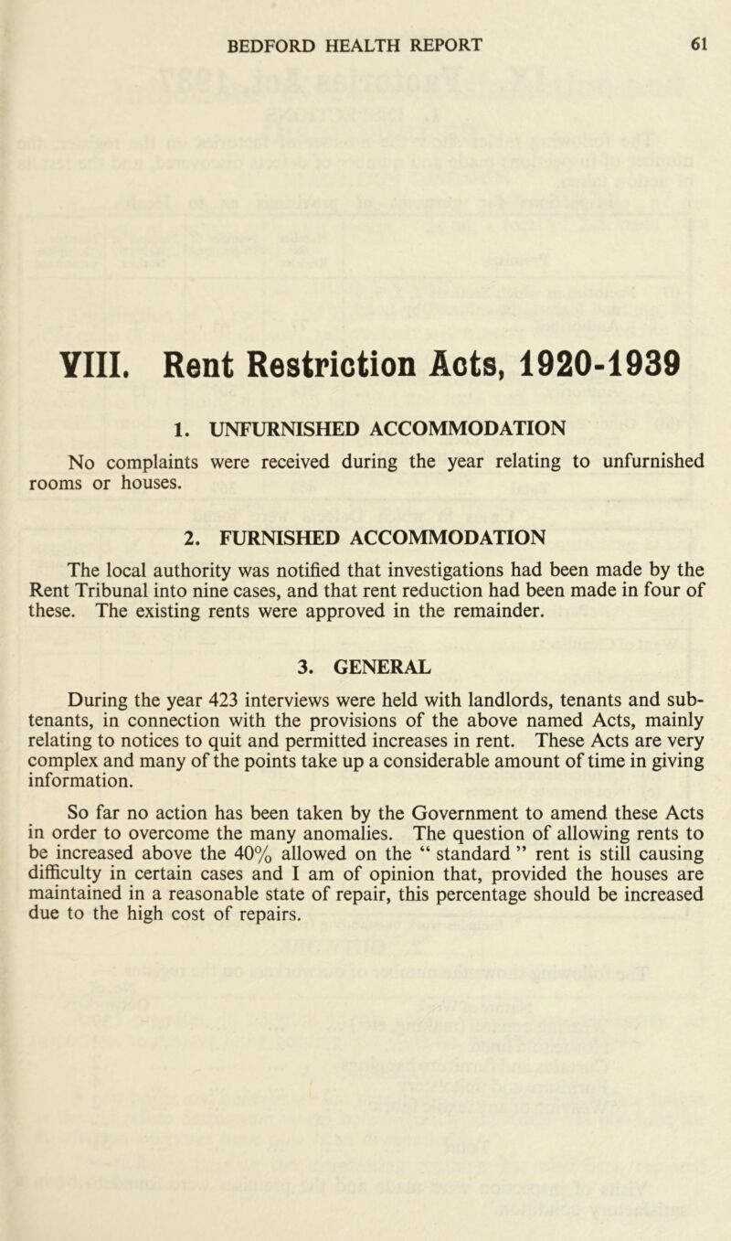 YIII. Rent Restriction Acts, 1920-1939 1. UNFURNISHED ACCOMMODATION No complaints were received during the year relating to unfurnished rooms or houses. 2. FURNISHED ACCOMMODATION The local authority was notified that investigations had been made by the Rent Tribunal into nine cases, and that rent reduction had been made in four of these. The existing rents were approved in the remainder. 3. GENERAL During the year 423 interviews were held with landlords, tenants and sub- tenants, in connection with the provisions of the above named Acts, mainly relating to notices to quit and permitted increases in rent. These Acts are very complex and many of the points take up a considerable amount of time in giving information. So far no action has been taken by the Government to amend these Acts in order to overcome the many anomalies. The question of allowing rents to be increased above the 40% allowed on the “ standard ” rent is still causing difficulty in certain cases and I am of opinion that, provided the houses are maintained in a reasonable state of repair, this percentage should be increased due to the high cost of repairs.