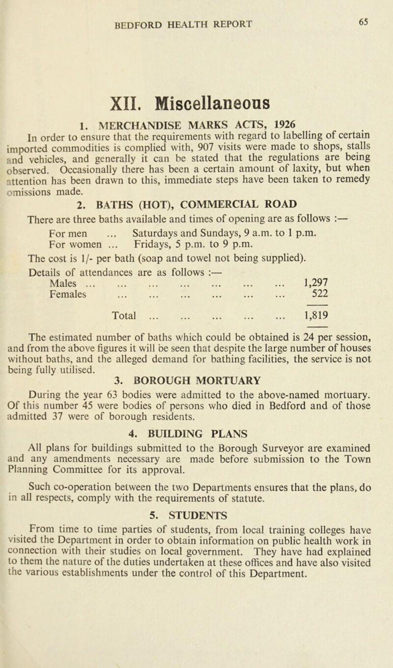 XII. Miscellaneous 1. MERCHANDISE MARKS ACTS, 1926 In order to ensure that the requirements with regard to labelling of certain imported commodities is complied with, 907 visits were made to shops, stalls and vehicles, and generally it can be stated that the regulations are being observed. Occasionally there has been a certain amount of laxity, but when attention has been drawn to this, immediate steps have been taken to remedy omissions made. 2. BATHS (HOT), COMMERCIAL ROAD There are three baths available and times of opening are as follows :— For men ... Saturdays and Sundays, 9 a.m. to 1 p.m. For women ... Fridays, 5 p.m. to 9 p.m. The cost is 1/- per bath (soap and towel not being supplied). Details of attendances are as follows :— Males ... ... ... ... ... ... ... 1,297 Females ... ... ... ... ... ... 522 Total 1,819 The estimated number of baths which could be obtained is 24 per session, and from the above figures it will be seen that despite the large number of houses without baths, and the alleged demand for bathing facilities, the service is not being fully utilised. 3. BOROUGH MORTUARY During the year 63 bodies were admitted to the above-named mortuary. Of this number 45 were bodies of persons who died in Bedford and of those admitted 37 were of borough residents. 4. BUILDING PLANS All plans for buildings submitted to the Borough Surveyor are examined and any amendments necessary are made before submission to the Town Planning Committee for its approval. Such co-operation between the two Departments ensures that the plans, do in all respects, comply with the requirements of statute. 5. STUDENTS From time to time parties of students, from local training colleges have visited the Department in order to obtain information on public health work in connection with their studies on local government. They have had explained to thern the nature of the duties undertaken at these ofiices and have also visited the various establishments under the control of this Department.