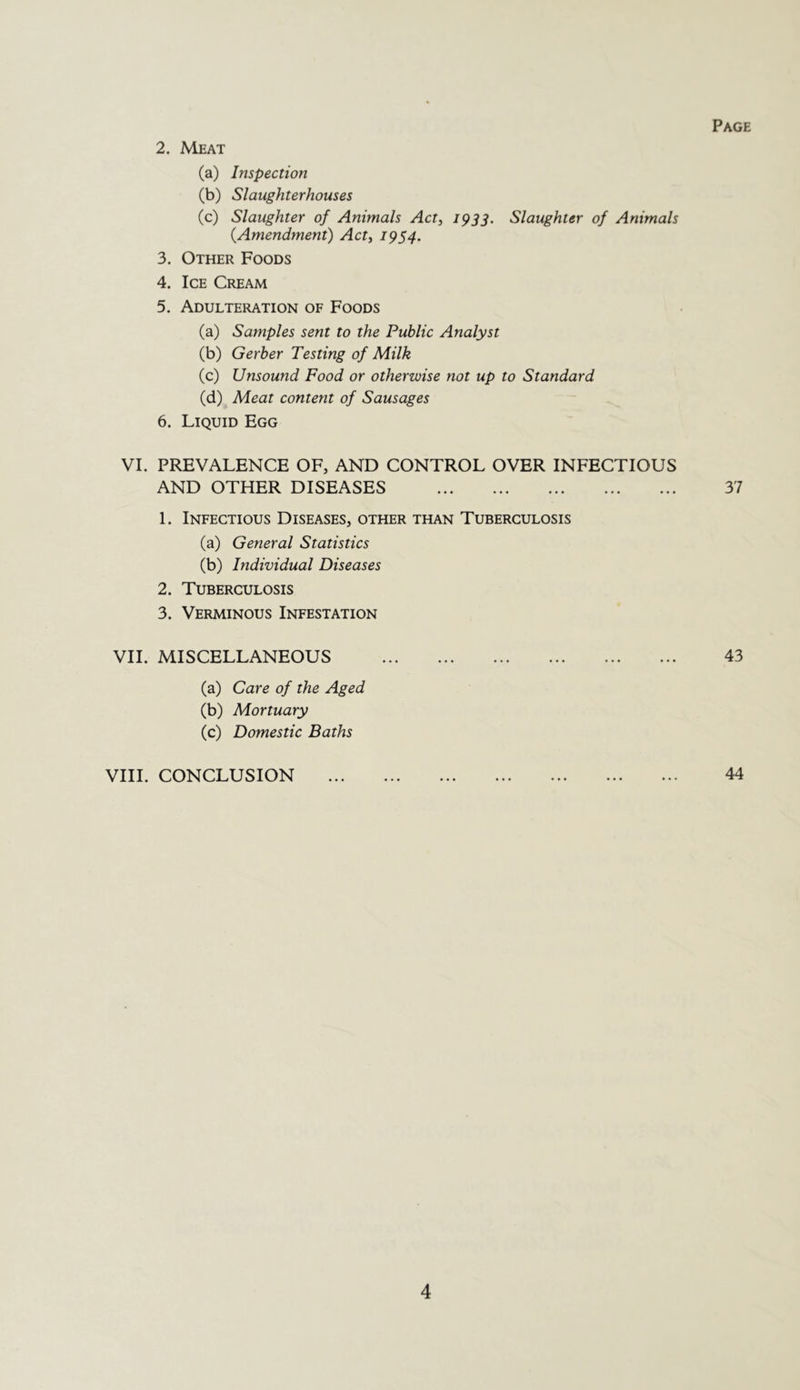 Page 2. Meat (a) Inspection (b) Slaughterhouses (c) Slaughter of Animals Act, 1933. Slaughter of Animals {Amendment) Act, 1954. 3. Other Foods 4. Ice Cream 5. Adulteration of Foods (a) Samples sent to the Public Analyst (b) Gerber Testing of Milk (c) Unsound Food or otherwise not up to Standard (d) Meat content of Sausages 6. Liquid Egg VI. PREVALENCE OF, AND CONTROL OVER INFECTIOUS AND OTHER DISEASES 37 1. Infectious Diseases, other than Tuberculosis (a) General Statistics (b) Individual Diseases 2. Tuberculosis 3. Verminous Infestation VII. MISCELLANEOUS 43 (a) Care of the Aged (b) Mortuary (c) Domestic Baths VIII. CONCLUSION 44