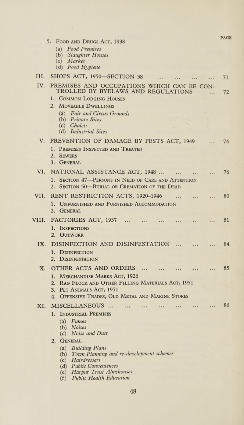 PAGE III. IV. V. VI. VII. VIII. IX. X. XI. . Food and Drugs Act, 1938 (a) Food Premises (b) Slaughter Houses (c) Market (d) Food Hygiene SHOPS ACT, 1950—SECTION 38 71 PREMISES AND OCCUPATIONS WHICH CAN BE CON- TROLLED BY BYELAWS AND REGULATIONS ... 72 1. Common Lodging Houses 2. Moveable Dwellings (a) Fair and Circus Grounds (b) Private Sites (c) Chalets (d) Industrial Sites PREVENTION OF DAMAGE BY PESTS ACT, 1949 ... 74 1. Premises Inspected and Treated 2. Sewers 3. General NATIONAL ASSISTANCE ACT, 1948 76 1. Section 47—Persons in Need of Care and Attention 2. Section 50—Burial or Cremation of the Dead RENT RESTRICTION ACTS, 1920-1946 80 1. Unfurnished and Furnished Accommodation 2. General FACTORIES ACT, 1937 81 1. Inspections 2. Outwork DISINFECTION AND DISINFESTATION 84 1. Disinfection 2. Disinfestation OTHER ACTS AND ORDERS 85 1. Merchandise Marks Act, 1926 2. Rag Flock and Other Filling Materials Act, 1951 3. Pet Animals Act, 1951 4. Offensive Trades, Old Metal and Marine Stores MISCELLANEOUS 86 1. Industrial Premises (a) Fumes (b) Noises (c) Noise and Dust 2. General (a) Building Plans (b) Town Planning and re-development schemes (c) Hairdressers (d) Public Conveniences (e) Harpur Trust Almshouses (f) Public Health Education