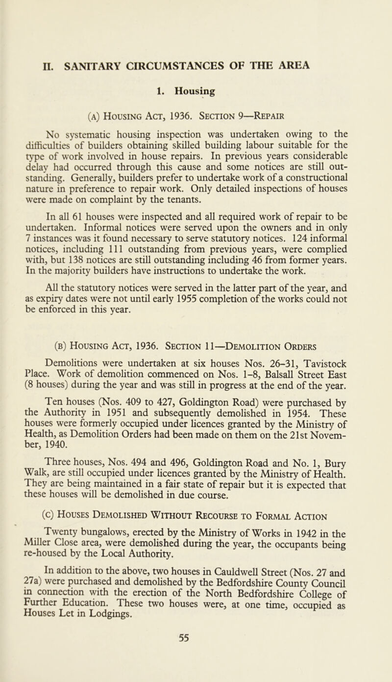 II. SANITARY CIRCUMSTANCES OF THE AREA 1. Housing (a) Housing Act, 1936. Section 9—Repair No systematic housing inspection was undertaken owing to the difficulties of builders obtaining skilled building labour suitable for the type of work involved in house repairs. In previous years considerable delay had occurred through this cause and some notices are still out- standing. Generally, builders prefer to undertake work of a constructional nature in preference to repair work. Only detailed inspections of houses were made on complaint by the tenants. In all 61 houses were inspected and all required work of repair to be undertaken. Informal notices were served upon the owners and in only 7 instances was it found necessary to serve statutory notices. 124 informal notices, including 111 outstanding from previous years, were complied with, but 138 notices are still outstanding including 46 from former years. In the majority builders have instructions to undertake the work. All the statutory notices were served in the latter part of the year, and as expiry dates were not until early 1955 completion of the works could not be enforced in this year. (b) Housing Act, 1936. Section 11—Demolition Orders Demolitions were undertaken at six houses Nos. 26-31, Tavistock Place. Work of demolition commenced on Nos. 1-8, Balsall Street East (8 houses) during the year and was still in progress at the end of the year. Ten houses (Nos. 409 to 427, Goldington Road) were purchased by the Authority in 1951 and subsequently demolished in 1954. These houses were formerly occupied under licences granted by the Ministry of Health, as Demolition Orders had been made on them on the 21st Novem- ber, 1940. Three houses. Nos. 494 and 496, Goldington Road and No. 1, Bury Walk, are still occupied under licences granted by the Ministry of Health. They are being maintained in a fair state of repair but it is expected that these houses will be demolished in due course. (c) Houses Demolished Without Recourse to Formal Action Twenty bungalows, erected by the Ministry of Works in 1942 in the Miller Close area, were demolished during the year, the occupants being re-housed by the Local Authority. In addition to the above, two houses in Cauldwell Street (Nos. 27 and 27a) were purchased and demolished by the Bedfordshire County Council in connection with the erection of the North Bedfordshire College of Further Education. These two houses were, at one time, occupied as Houses Let in Lodgings.