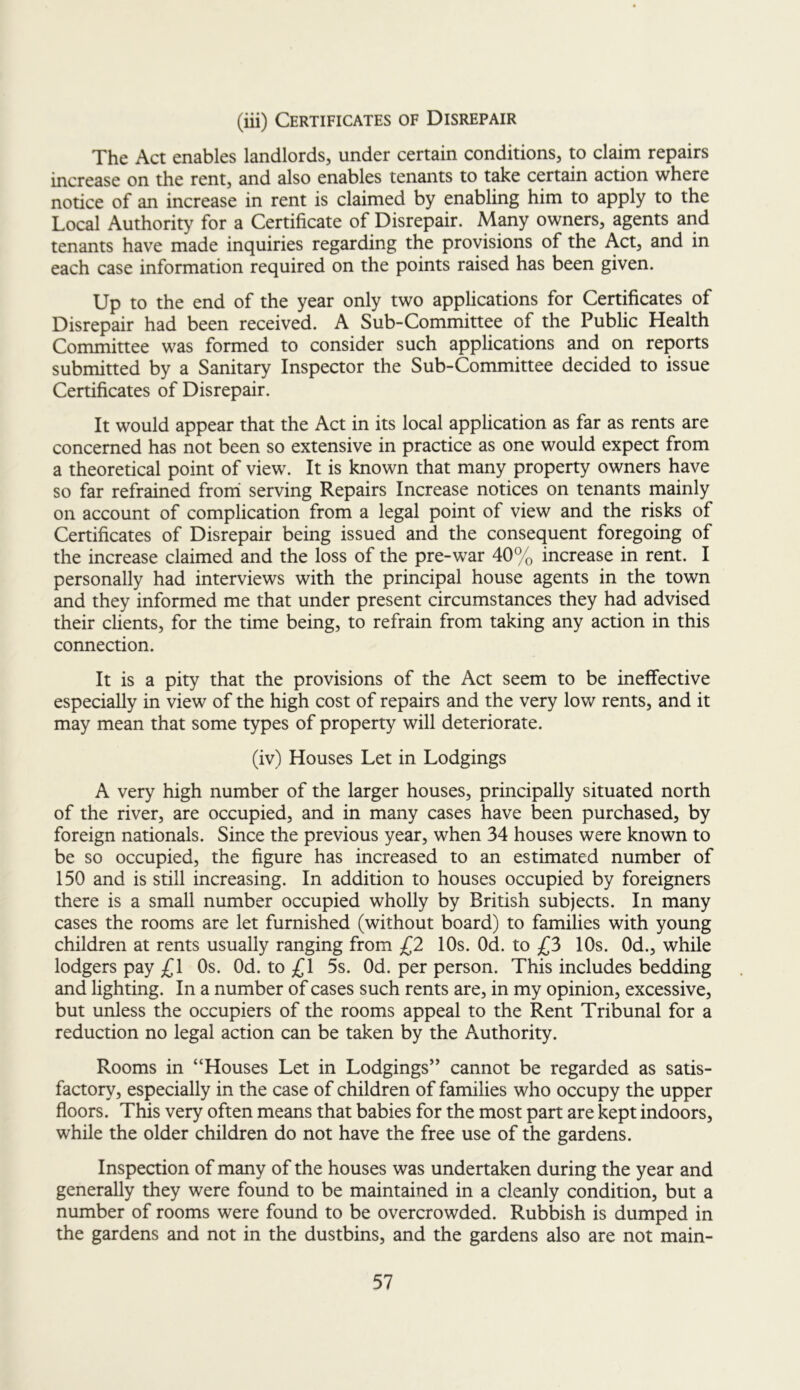 (iii) Certificates of Disrepair The Act enables landlords, under certain conditions, to claim repairs increase on the rent, and also enables tenants to take certain action where notice of an increase in rent is claimed by enabling him to apply to the Local Authority for a Certificate of Disrepair. Many owners, agents and tenants have made inquiries regarding the proyisions of the Act, and in each case information required on the points raised has been given. Up to the end of the year only two applications for Certificates of Disrepair had been received. A Sub-Committee of the Public Health Committee was formed to consider such applications and on reports submitted by a Sanitary Inspector the Sub-Committee decided to issue Certificates of Disrepair. It would appear that the Act in its local application as far as rents are concerned has not been so extensive in practice as one would expect from a theoretical point of view. It is known that many property owners have so far refrained froni serving Repairs Increase notices on tenants mainly on account of complication from a legal point of view and the risks of Certificates of Disrepair being issued and the consequent foregoing of the increase claimed and the loss of the pre-war 40% increase in rent. I personally had interviews with the principal house agents in the town and they informed me that under present circumstances they had advised their clients, for the time being, to refrain from taking any action in this connection. It is a pity that the provisions of the Act seem to be ineffective especially in view of the high cost of repairs and the very low rents, and it may mean that some types of property will deteriorate. (iv) Houses Let in Lodgings A very high number of the larger houses, principally situated north of the river, are occupied, and in many cases have been purchased, by foreign nationals. Since the previous year, when 34 houses were known to be so occupied, the figure has increased to an estimated number of 150 and is still increasing. In addition to houses occupied by foreigners there is a small number occupied wholly by British subjects. In many cases the rooms are let furnished (without board) to families with young children at rents usually ranging from £2 10s. Od. to £3 10s. Od., while lodgers pay £\ Os. Od. to £1 5s. Od. per person. This includes bedding and lighting. In a number of cases such rents are, in my opinion, excessive, but unless the occupiers of the rooms appeal to the Rent Tribunal for a reduction no legal action can be taken by the Authority. Rooms in “Houses Let in Lodgings” cannot be regarded as satis- factory, especially in the case of children of families who occupy the upper floors. This very often means that babies for the most part are kept indoors, while the older children do not have the free use of the gardens. Inspection of many of the houses was undertaken during the year and generally they were found to be maintained in a cleanly condition, but a number of rooms were found to be overcrowded. Rubbish is dumped in the gardens and not in the dustbins, and the gardens also are not main-