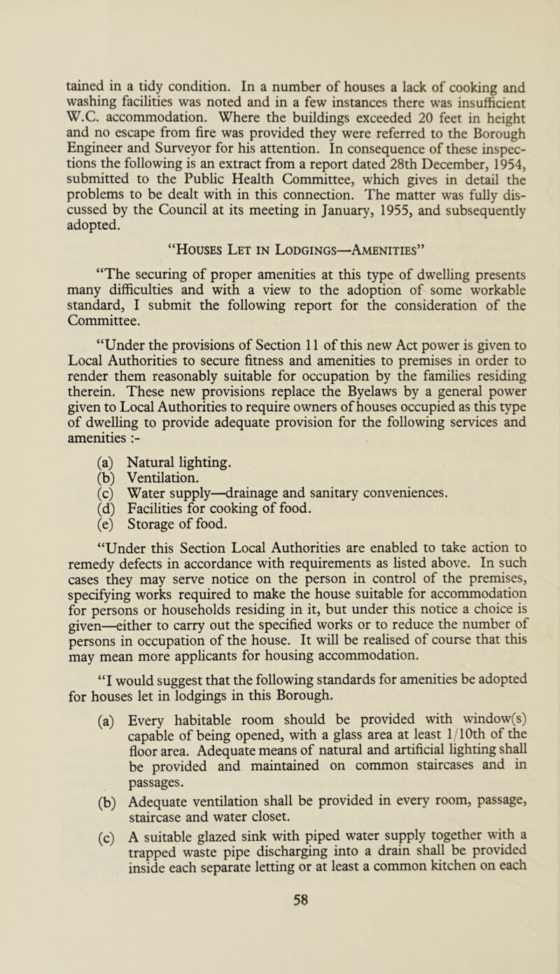 tained in a tidy condition. In a number of houses a lack of cooking and washing facilities was noted and in a few instances there was insufficient W.C. accommodation. Where the buildings exceeded 20 feet in height and no escape from fire was provided they were referred to the Borough Engineer and Surveyor for his attention. In consequence of these inspec- tions the following is an extract from a report dated 28th December, 1954, submitted to the Public Health Committee, which gives in detail the problems to be dealt with in this connection. The matter was fully dis- cussed by the Council at its meeting in January, 1955, and subsequently adopted. “Houses Let in Lodgings—Amenities” “The securing of proper amenities at this type of dwelling presents many difficulties and with a view to the adoption of some workable standard, I submit the following report for the consideration of the Committee. “Under the provisions of Section 11 of this new Act power is given to Local Authorities to secure fitness and amenities to premises in order to render them reasonably suitable for occupation by the families residing therein. These new provisions replace the Byelaws by a general power given to Local Authorities to require owners of houses occupied as this type of dwelling to provide adequate provision for the following services and amenities :- (a) Natural lighting. (b) Ventilation. (c) Water supply—drainage and sanitary conveniences. (d) Facilities for cooking of food. (e) Storage of food. “Under this Section Local Authorities are enabled to take action to remedy defects in accordance with requirements as listed above. In such cases they may serve notice on the person in control of the premises, specifying works required to make the house suitable for accommodation for persons or households residing in it, but under this notice a choice is given—either to carry out the specified works or to reduce the number of persons in occupation of the house. It will be realised of course that this may mean more applicants for housing accommodation. “I would suggest that the following standards for amenities be adopted for houses let in lodgings in this Borough. (a) Every habitable room should be provided with window(s) capable of being opened, with a glass area at least 1/lOth of the floor area. Adequate means of natural and artificial lighting shell be provided and maintained on common staircases and in passages. (b) Adequate ventilation shall be provided in every room, passage, staircase and water closet. (c) A suitable glazed sink with piped water supply together with a trapped waste pipe discharging into a drain shall be provided inside each separate letting or at least a common kitchen on each