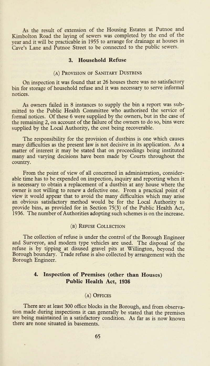 As the result of extension of the Housing Estates at Putnoe and Kimbolton Road the laying of sewers was completed by the end of the year and it will be practicable in 1955 to arrange for drainage at houses in Cave’s Lane and Putnoe Street to be connected to the public sewers. 3. Household Refuse (a) Provision of Sanitary Dustbins On inspection it was found that at 26 houses there was no satisfactory bin for storage of household refuse and it was necessary to serve informal notices. As owners failed in 8 instances to supply the bin a report was sub- mitted to the Public Health Committee who authorised the service of formal notices. Of these 6 were supplied by the owners, but in the case of the remaining 2, on account of the failure of the owners to do so, bins were supplied by the Local Authority, the cost being recoverable. The responsibility for the provision of dustbins is one which causes many difficulties as the present law is not decisive in its application. As a matter of interest it may be stated that on proceedings being instituted many and varying decisions have been made by Courts throughout the country. From the point of view of all concerned in administration, consider- able time has to be expended on inspection, inquiry and reporting when it is necessary to obtain a replacement of a dustbin at any house where the owner is not willing to renew a defective one. From a practical point of view it would appear that to avoid the many difficulties which may arise an obvious satisfactory method would be for the Local Authority to provide bins, as provided for in Section 75(3) of the Public Health Act, 1936. The number of Authorities adopting such schemes is on the increase. (b) Refuse Collection The collection of refuse is under the control of the Borough Engineer and Surveyor, and modern type vehicles are used. The disposal of the refuse is by tipping at disused gravel pits at Willington, beyond the Borough boundary. Trade refuse is also collected by arrangement with the Borough Engineer. 4. Inspection of Premises (other than Houses) Public Health Act, 1936 (a) Offices There are at least 300 office blocks in the Borough, and from observa- tion made during inspections it can generally be stated that the premises are being maintained in a satisfactory condition. As far as is now known there are none situated in basements.