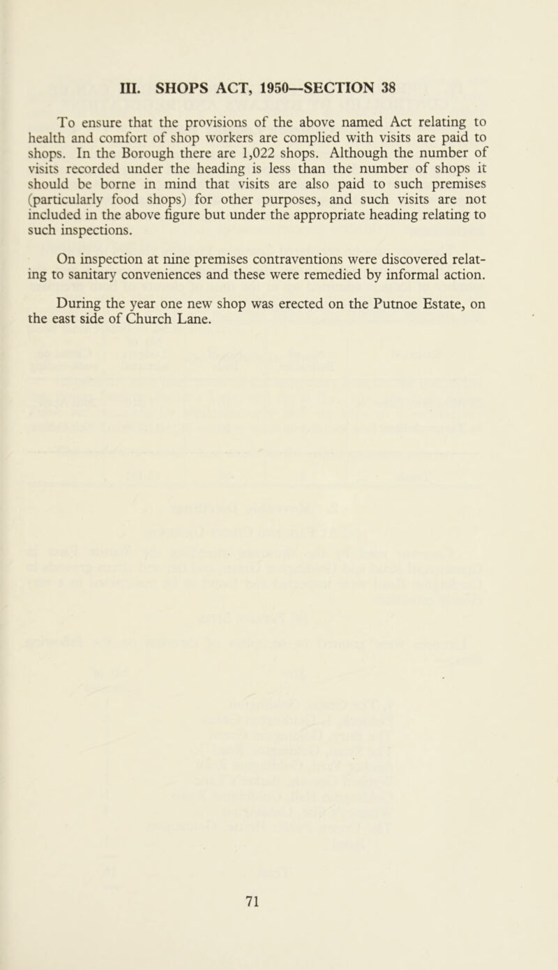 III. SHOPS ACT, 1950—SECTION 38 To ensure that the provisions of the above named Act relating to health and comfort of shop workers are complied with visits are paid to shops. In the Borough there are 1,022 shops. Although the number of visits recorded under the heading is less than the number of shops it should be borne in mind that visits are also paid to such premises (particularly food shops) for other purposes, and such visits are not included in the above figure but under the appropriate heading relating to such inspections. On inspection at nine premises contraventions were discovered relat- ing to sanitary conveniences and these were remedied by informal action. During the year one new shop was erected on the Putnoe Estate, on the east side of Church Lane.