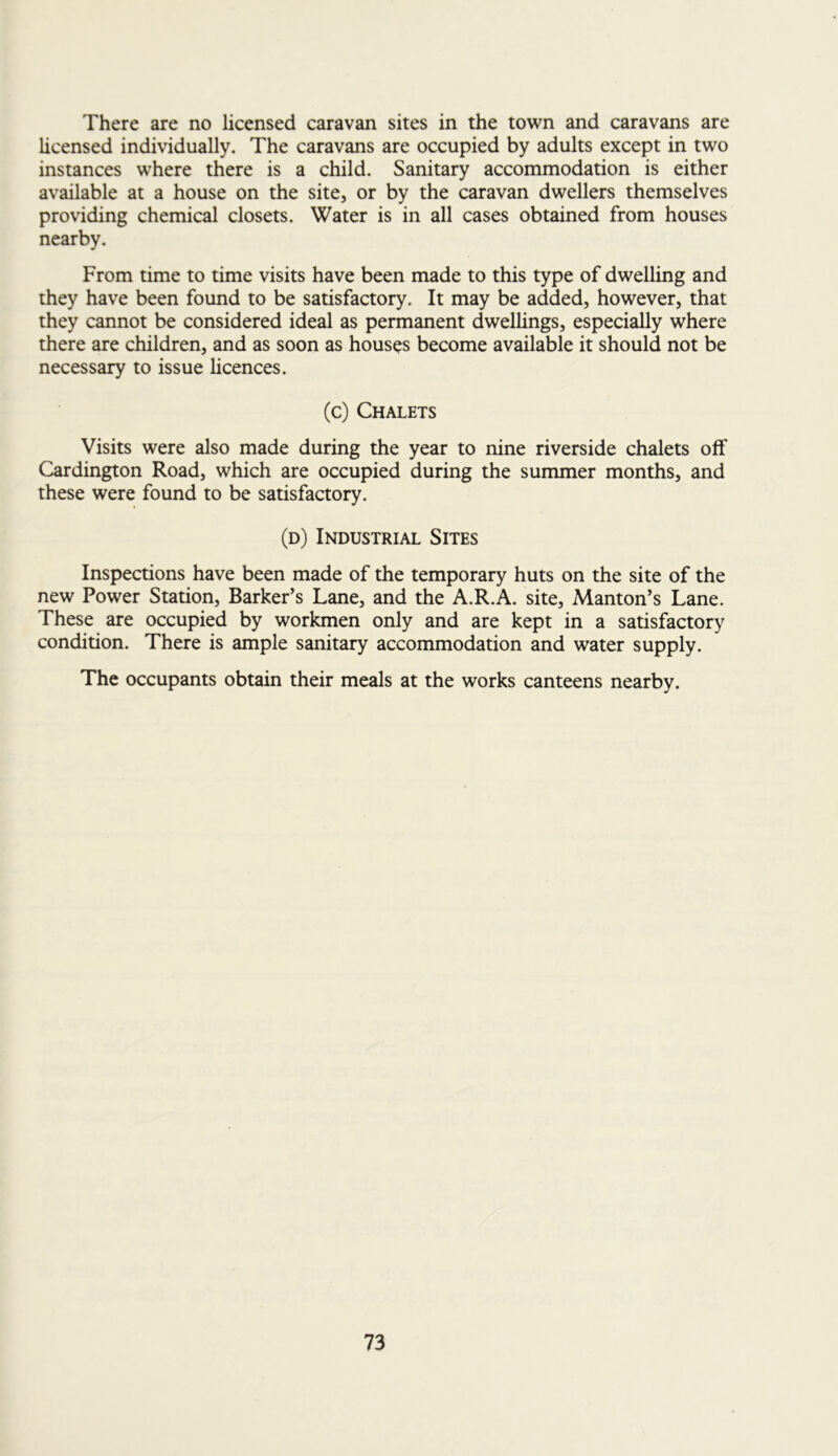 There are no licensed caravan sites in the town and caravans are licensed individually. The caravans are occupied by adults except in two instances where there is a child. Sanitary accommodation is either available at a house on the site, or by the caravan dwellers themselves providing chemical closets. Water is in all cases obtained from houses nearby. From time to time visits have been made to this type of dwelling and they have been found to be satisfactory. It may be added, however, that they cannot be considered ideal as permanent dwellings, especially where there are children, and as soon as houses become available it should not be necessary to issue licences. (c) Chalets Visits were also made during the year to nine riverside chalets off Cardington Road, which are occupied during the summer months, and these were found to be satisfactory. (d) Industrial Sites Inspections have been made of the temporary huts on the site of the new Power Station, Barker’s Lane, and the A.R.A. site, Manton’s Lane. These are occupied by workmen only and are kept in a satisfactory condition. There is ample sanitary accommodation and water supply. The occupants obtain their meals at the works canteens nearby.