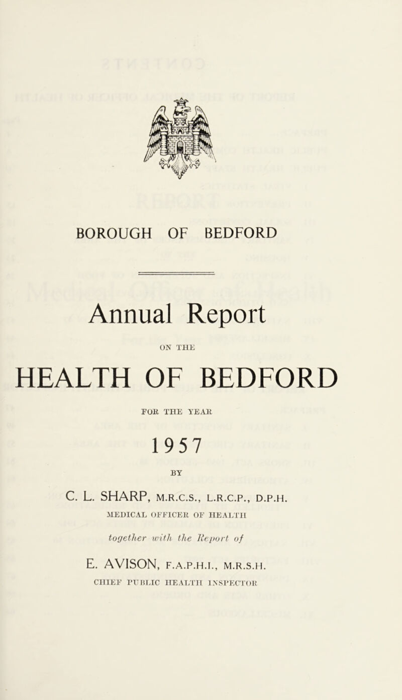 BOROUGH OF BEDFORD Annual Report ON THE HEALTH OF BEDFORD FOK THE YEAH 1957 BY C. L. SHARP, M.R.C.S., L.R.C.P., D.P.H. MEDICAL OEElCEll OF HEALTH together with the lleport of E. AVISON, F.A.P.H.I., M.R.s.n. CHIEF rUHLIC IIEAI/ni INSTECJOR