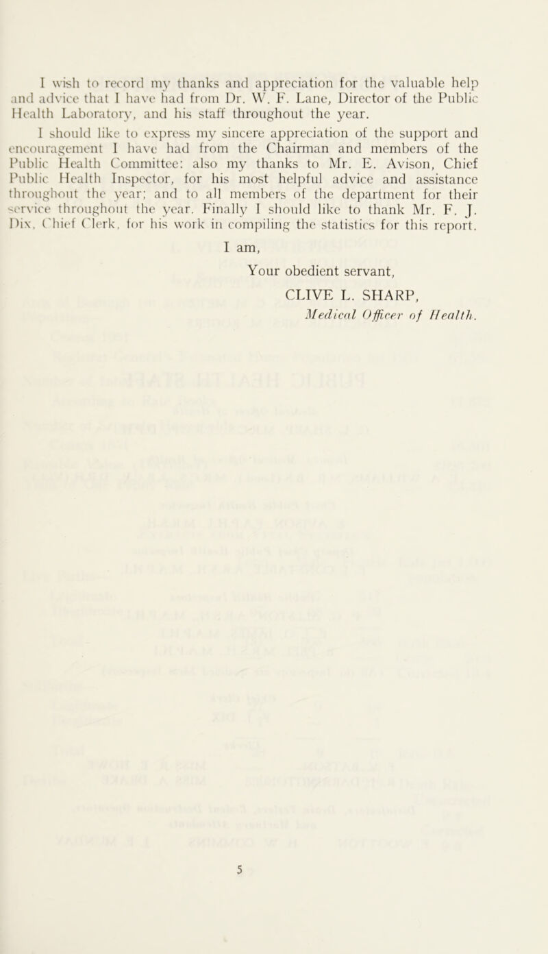 1 wish to record my thanks and appreciation for the valuable help and ad\’ice that I have had from Dr. W. F. Lane, Director of the Public Health Laboratory, and his staff throughout the year. 1 should like to express my sincere appreciation of the support and encouragement 1 have had from the Chairman and members of the Public Health Committee: also my thanks to Mr. E. Avison, Chief Public Health Inspector, for his most helpful advice and assistance throughout the year; and to all members of the department for their service throughout the year. Finally I should like to thank Mr. F. J. Dix, C'hi(‘t ('lerk, for his woik in compiling the statistic's for this report. I am, Your obedient servant, CLIVE L. SHARP, Medical Officer of Health.