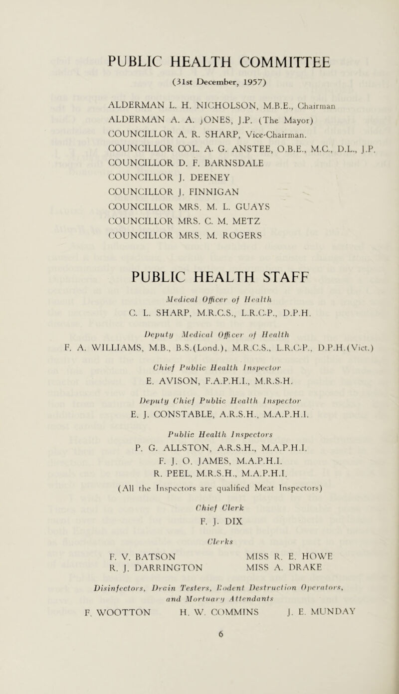 PUBLIC HEALTH COMMITTEE (31st December, 1957) ALDERMAN L. H. NK^HOLSON, M.B.E., Chairman ALDERMAN A. A. jONES, J.P. (The Mayor) COUNCILLOR A. R. SHARP, Vice-Chairman. COUNCILLOR COL. A. G. ANSTEE, O.B.E., M.C., D.L., J.P. COUNCILLOR D. F. BARNSDALE COUNCILLOR J. DEENEY COUNCILLOR j. FINNIGAN COUNCILLOR MRS. M. L. GUAYS COUNCILLOR MRS. C. M. METZ COUNCILLOR MRS. M. ROGERS PUBLIC HEALTH STAFF Medical Officer of Health C. L. SHARP, M.R.C.S., L.R.C.P., D.P.H. Deputy Medical Officer of Health F. A. WILLIAMS, M.B., B.S.(Lond.), M.R.C.S., L.R.C.P., D.P.H.(Vict.) Chief Public Health Inspector E. AVISON, F.A.P.H.L, M.R.S-H. J)e2)uty Chief Public Health Inspector E. J. CONSTABLE, A.R.S.H., M.A.P.H.I. Public Health Inspectors P. G. ALLSTON, A.R.S.H., M.A.P.H.I. F. J. O. JAMES, M.A.P.H.I. R. PEEL, M.R.S.H., M.A.P.H.I. (All the Inspectors are qualified Meat Inspectors) Chief Clerk F. J. DIX Clerks F. V. BATSON MISS R. E. HOWE R. J. DARRINGTON MISS A. DRAKE Disinfectors, Drain Testers, P.odent DestrucIion O])crators, and Mortuary Attendants F. WOOTTON H. W. COMMINS J. E. MUNDAY