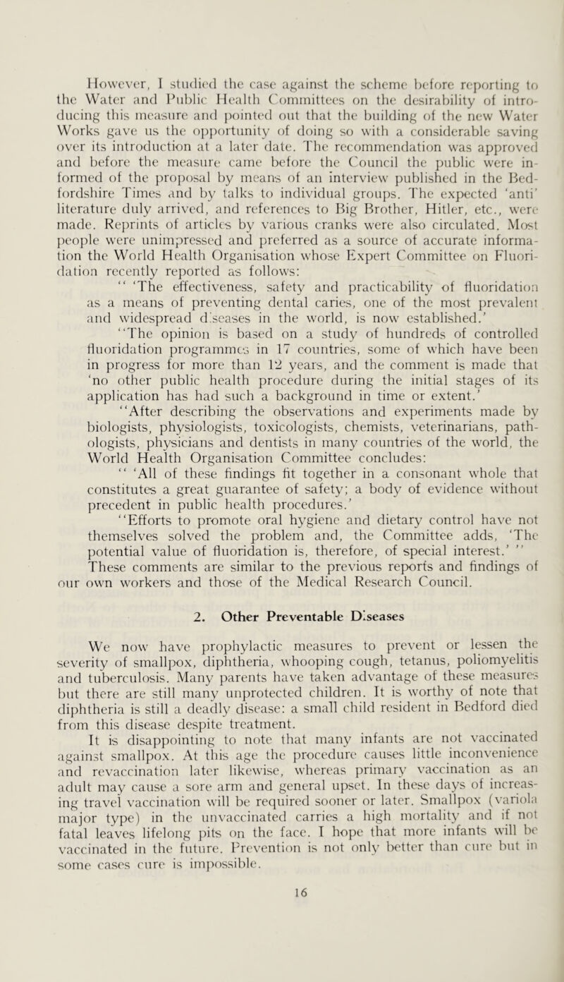 However, I studied the. ease against the scheme before reporting tf> the Water and Piil)lic Health ('ominittees on the desirability of intro- ducing this measure and })ointed out that the building of the new Water Works gave us the opportunity of doing so with a considerable saving over its introduction at a later date. The recommendation was approved and before the measure came before the Council the public were in- formed of the proposal by means of an interview published in the Bed- fordshire Times and by talks to individual groups, d'he expected ‘anti’ literature duly arrived, and references to Big Brother, Hitler, etc., were made. Reprints of articles by various cranks were also circulated. Mfjst people were unimpressed and preferred as a source of accurate informa- tion the World Health Organisation whose Expert Committee on Fluori- dation recently reported as follows: ‘The effectiveness, safety and practicability of fluoridation as a means of preventing dental caries, one of the most prevalent and widespread diseases in the world, is now established.’ “The opinion is based on a study of hundreds of controlled fluoridation programmes in 17 countries, some of which have been in progress for more than V2 years, and the comment is made that ‘no other public health procedure during the initial stages of its application has had such a background in time or extent.’ “After describing the observations and experiments made by biologists, physiologists, toxicologists, chemists, veterinarians, path- ()logists, physicians and dentists in many countries of the world, the World Health Organisation Committee concludes: “ ‘All of these findings fit together in a consonant whole that constitutes a great guarantee of safety; a body of evidence without precedent in public health procedures.’ “Efforts to promote oral hygiene and dietary control have not themselves solved the problem and, the Committee adds, ‘The potential value of fluoridation is, therefore, of special interest.’ These comments are similar to the previous reports and findings of our own workers and those of the Medical Research Council. 2. Other Preventable Diseases We now have prophylactic measures to prevent or lessen the severity of smallpox, diphtheria, whooping cough, tetanus, poliomyelitis and tuberculosis. Man}/ parents have taken advantage of these measures but there are still many unprotected children. It is worthy of note that diphtheria is still a deadly disease: a small child resident in Bedford died from this disease despite treatment. It is disappointing to note that many infants are not vaccinated against smallpox. At this age the procedure causes little inconvenience and revaccination later likewise, w'hereas primary vaccination as an adult may cause a sore arm and general upset. In these days of increas- ing travel vaccination will be required sooner or later. Smallpox (variola major type) in the unvaccinated carries a high mortality and if not fatal leaves lifelong pits on the face. 1 hope that more infants will be vaccinated in the future. Prevention is not only better than cure but in some cases cure is impossible.