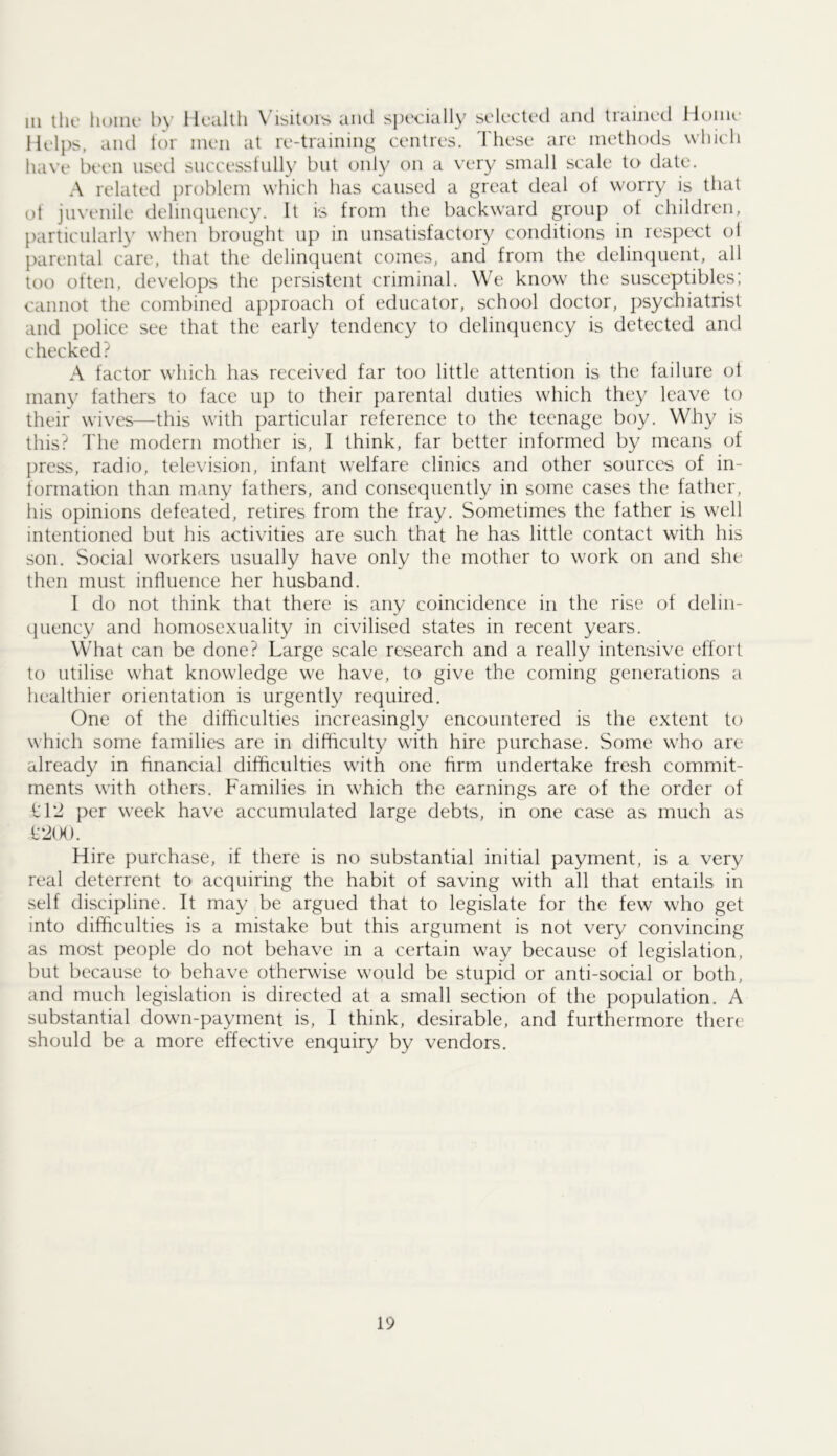 Ill lilt' 1U)IIU‘ l)\- Hcaltli Visitors and specially selected and trained Home Helps, and tor men at re-training centres. 'I'hese are methods wliieli ha\’(.‘ been used snecesstnlly but only on a very small scale to date. A related problem which has caused a great deal of worry is that of jinenile delinquency. It is from the backward group of children, [larticularly when brought up in unsatisfactory conditions in respect ol parental care, that the delinquent comes, and from the delinquent, all too often, develops the persistent criminal. We know the susceptibles; cannot the combined approach of educator, school doctor, psychiatrist and police see that the early tendency to delinquency is detected and checked? A factor which has received far too little attention is the failure of many fathers to face up to their parental duties which they leave to their wives—this with particular reference to the teenage boy. Why is this? The modern mother is, I think, far better informed by means of press, radio, television, infant welfare clinics and other sources of in- formation than many fathers, and consequently in some cases the father, his opinions defeated, retires from the fray. Sometimes the father is well intentioned but his activities are such that he has little contact with his son. Social workers usually have only the mother to work on and she then must influence her husband. I do not think that there is any coincidence in the rise of delin- quency and homosexuality in civilised states in recent years. What can be done? Large scale research and a really intensive effort to utilise what knowledge we have, to give the coming generations a healthier orientation is urgently required. One of the difficulties increasingly encountered is the extent to which some families are in difficulty with hire purchase. Some who are already in financial difficulties with one firm undertake fresh commit- ments with others. Families in which the earnings are of the order of 1:12 per week have accumulated large debts, in one case as much as t2(K). Hire purchase, if there is no substantial initial payment, is a very real deterrent to acquiring the habit of saving with all that entails in self discipline. It may be argued that to legislate for the few who get into difficulties is a mistake but this argument is not very convincing as most people do not behave in a certain way because of legislation, but because to behave otherwise would be stupid or anti-social or both, and much legislation is directed at a small section of the population. A substantial down-payment is, 1 think, desirable, and furthermore there should be a more effective enquiry by vendors.