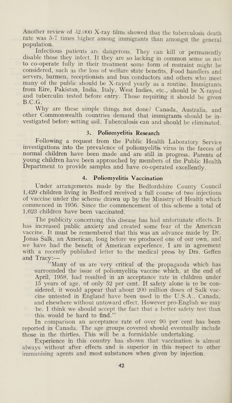 Another review of -hJ.OOO X-ray films showed that the tuberculosis death rate was 5-7 times higher among immigrants than amongst the general population. Infectious patients arc dangerous, Ihey can kill or permanently disable those they infect. It they are so lacking in common sense as not to co-operate fully in their treatment some form of restraint might be considered, such as the loss of welfare state benefits. Food handlers and servers, barmen, receptionists and bus conductors and others who meet many of the public should be X-rayed yearly as a routine. Immigrants from Eire, Pakistan, India, Italy, West Indies, etc., should be X-rayed and tuberculin tested before entry. Those requiring it should be given B.C.G. Why are these simple things not done? Canada, Australia, and other Commonwealth countries demand that immigrants should be in- vestigated before setting sail. Tuberculosis can and should be eliminated. 3. Poliomyelitis Research Following a request from the Public Health Laboratory Service investigations into the prevalence of poliomyelitis virus in the faeces of normal children have been made and are still in progress. Parents of young children have been approached by members of the Public Health Department to provide samples and have co-operated excellently. 4. Poliomyelitis Vaccination Under arrangements made by the Bedfordshire County Council 1,429 children living in Bedford received a full course of two injections of vaccine under the scheme drawn up by the Ministry of Health which commenced in 1956. Since the commencement of this scheme a total of 1,623 children have been vaccinated. The publicity concerning this disease has had unfortunate effects. It has increased public anxiety and created some fear of the American vaccine. It must be remembered that this was an advance made by Dr. Jonas Salk, an American, long before we produced one of our own, and we have had the benefit of American experience. I am in agreement with a recently published letter to the medical press by Drs. Geffen and Tracy:— Many of us are very critical of the propaganda which has surrounded the issue of poliomyelitis vaccine which, at the end of April, 1958, had resulted in an acceptance rate in children under 15 years of age, of only 52 per cent. If safety alone is to be con- sidered, it would appear that about 200 million doses of Salk vac- cine untested in England have been used in the U.S.A., Canada, and elsewhere without untoward effect. However pro-English we may be. I think we should accept the fact that a better safety test than this would be hard to find.'’ In comparison an acceptance rate of over 90 per cent has been reported in Canada. The age groups covered should eventually include those in the thirties. This will be a formidable undertaking. Experience in this country has shown that vaccination is almost always without after effects and is superior in this respect to other immunising agents and most substances when given by injection.