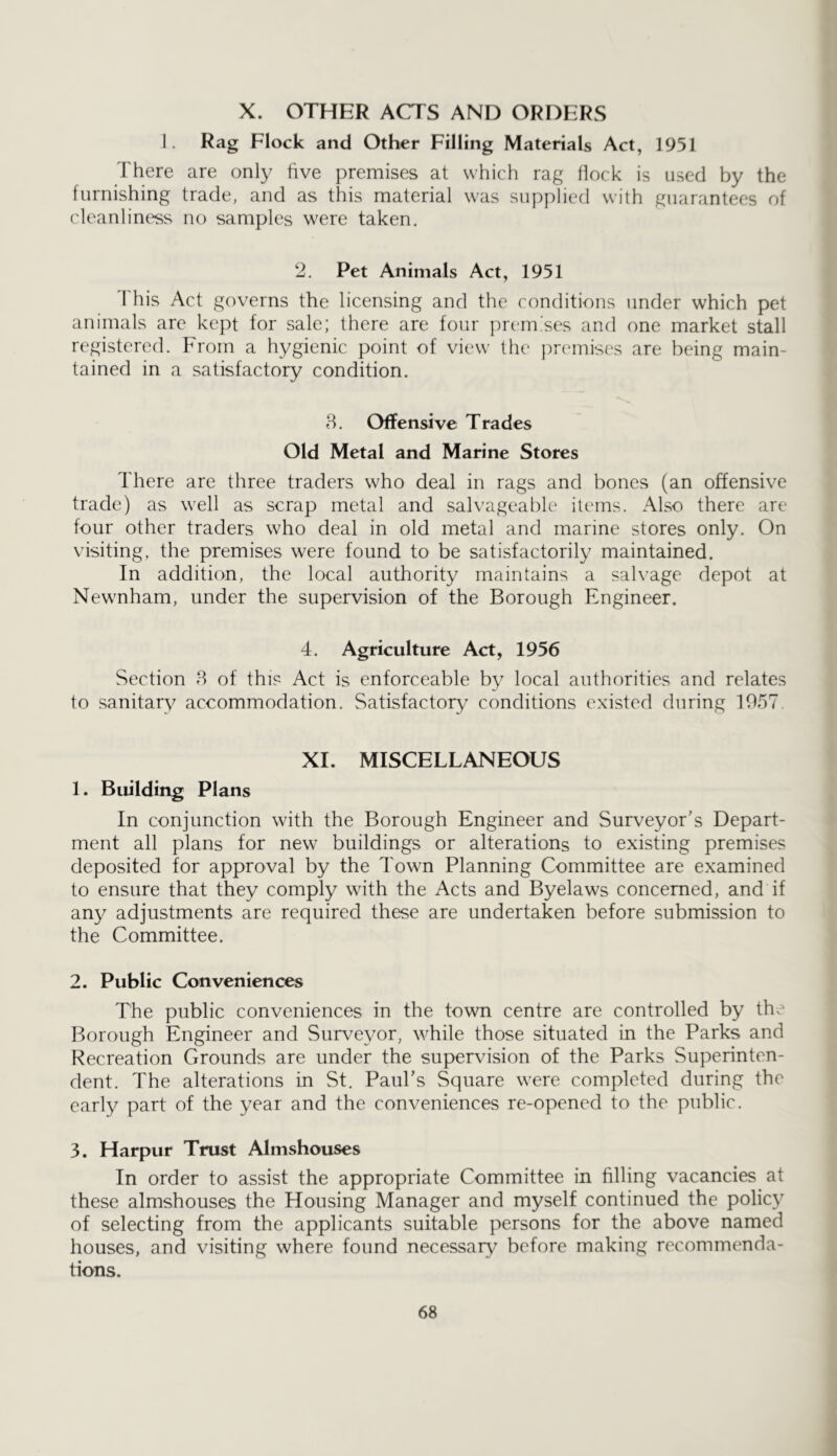 X. OTHER ACTS AND ORDERS 1. Rag Flock and Other Filling Materials Act, 1951 There are only five premises at which rag flock is used by the furnishing trade, and as this material was supplied with guarantees of cleanliness no samples were taken. 2. Pet Animals Act, 1951 This Act governs the licensing and the conditions under which pet animals are kept for sale; there are four premises and one market stall registered. From a hygienic point of view the premises are being main- tained in a satisfactory condition. 8. Offensive Trades Old Metal and Marine Stores There are three traders who deal in rags and bones (an offensive trade) as well as scrap metal and salvageable items. Also there are four other traders who deal in old metal and marine stores only. On visiting, the premises were found to be satisfactorily maintained. In addition, the local authority maintains a salvage depot at Newnham, under the supervision of the Borough Engineer. 4. Agriculture Act, 1956 Section 8 of this Act is enforceable by local authorities and relates to sanitary accommodation. Satisfactory conditions existed during 1057 XI. MISCELLANEOUS 1. Building Plans In conjunction with the Borough Engineer and Surveyor’s Depart- ment all plans for new buildings or alterations to existing premises deposited for approval by the Town Planning Committee are examined to ensure that they comply with the Acts and Byelaws concerned, and if any adjustments are required these are undertaken before submission to the Committee. 2. Public Conveniences The public conveniences in the town centre are controlled by the Borough Engineer and Surveyor, while those situated in the Parks and Recreation Grounds are under the supervision of the Parks Superinten- dent. The alterations in St. Paul’s Square were completed during the early part of the year and the conveniences re-opened to the public. 3. Harpur Trust Almshouses In order to assist the appropriate Committee in filling vacancies at these almshouses the Housing Manager and myself continued the policy of selecting from the applicants suitable persons for the above named houses, and visiting where found necessary before making recommenda- tions.
