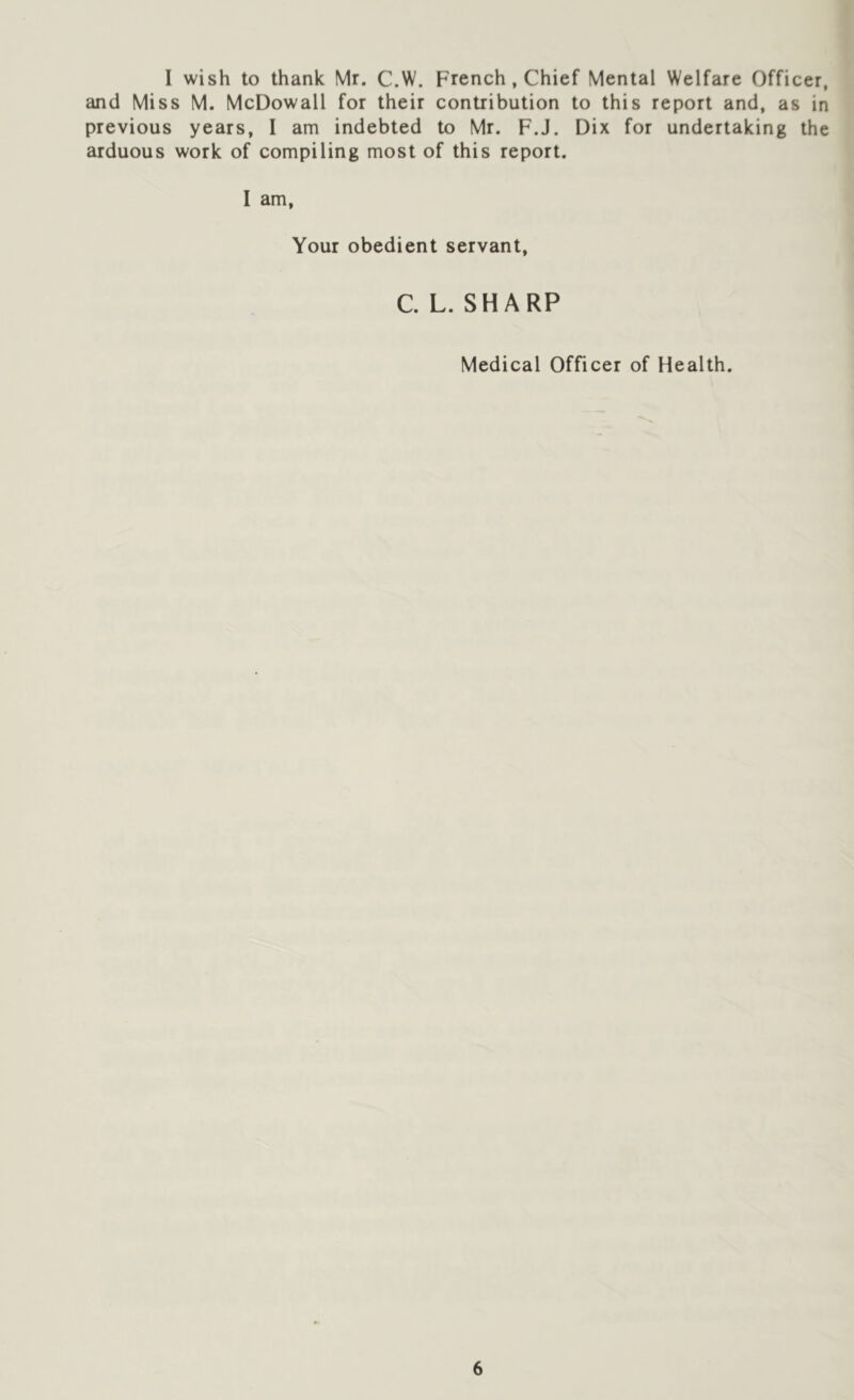 I wish to thank Mr. C.W. French, Chief Mental Welfare Officer, and Miss M. McDowall for their contribution to this report and, as in previous years, I am indebted to Mr. F.J. Dix for undertaking the arduous work of compiling most of this report. I am, Your obedient servant, C. L. SHARP Medical Officer of Health.