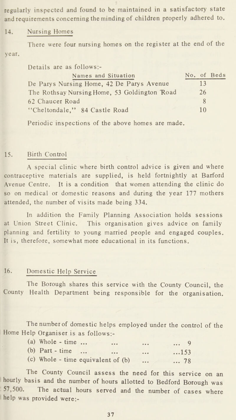 regularly inspected and found to be maintained in a satisfactory state and requirements concerning the minding of children properly adhered to. 14. Nursing Homes There were four nursing homes on the register at the end of the year. Details are as follows;- Names and Situation De Parys Nursing Home, 42 De Parys Avenue The Rothsay Nursing Home, 53 Goldington 'Road 62 Chaucer Road “Cheltondale,** 84 Castle Road Periodic inspections of the above homes are made. 15. Birth Control A special clinic where birth control advice is given and where contraceptive materials are supplied, is held fortnightly at Barford Avenue Centre. It is a condition that women attending the clinic do so on medical or domestic reasons and during the year 177 mothers attended, the number of visits made being 334. In addition the Family Planning Association holds sessions at Union Street Clinic. This organisation gives advice on family planning and fertility to young married people and engaged couples. It is, therefore, somewhat more educational in its functions. No. of Beds 13 26 8 10 16. Domestic Help Service The Borough shares this service with the County Council, the County Health Department being responsible for the organisation. The number of domestic helps employed under the control of the Home Help Organiser is as follows:- (a) Whole - time ... ... ... ... 9 (b) Part-time ... ... ... ...I53 (c) Whole - time equivalent of (b) ... ... 78 The County Council assess the need for this service on an hourly basis and the number of hours allotted to Bedford Borough was 57,500. The actual hours served and the number of cases where help was provided were:-